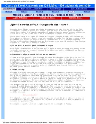 Curso de Excel Avançado em 120 Lições - 420 páginas
Curso de Excel Avançado em 120 Lições - 420 páginas de conteúdo
Capa do CURSO Sobre o autor: Júlio Battisti Página Principal Curso de Excel Básico
Módulo 1 Módulo 2 Módulo 3 Módulo 4 Módulo 5 Módulo 6
Modulo 5 - Lição 14 - Funções do VBA - Funções de Tipo - Parte 1
Lição Anterior Índice do Curso Próxima Lição
Lição 14: Funções do VBA – Funções de Tipo – Parte 1
A partir dessa lição veremos uma série de aspectos que vão além do básico do VBA.
Iniciaremos falando um pouco mais sobre tipos de dados e funções para conversão de
tipos. Este tópico é de grande importância, principalmente quando criamos código que
efetua cálculos, tais como uma folha e pagamentos ou cálculos de impostos.
Depois passaremos a analisar uma série de funções internas do VBA. São funções que
fazem parte do Microsoft Excel, como por exemplo a função Date(), que retorna a data
do sistema. Nas lições do próximo módulo, aprenderemos a criar nossas próprias
funções e Sub-rotinas. Aprenderemos as diferenças entre uma Sub-rotina e uma função,
e quando utilizar uma ao invés da outra.
Tipos de dados e funções para conversão de tipos
Neste item, aprenderemos a determinar qual o tipo de dado que está armazenado em uma
variável, bem como a converter valores de um tipo para outro, utilizando as funções
para conversão de tipos.
Determinando o Tipo de Dados contido em uma variável.
Existem diversas funções, que permitem que seja determinado o tipo de valor contido
em uma variável. Existem diversas aplicações para este tipo de função. Por exemplo,
ao digitar dados em um formulário do Excel (no curso sobre Programação VBA e Criação
de Aplicativos com o Excel, aprenderemos a criar formulários), podemos utilizar uma
função para determinar se os valores digitados pelo usuário, não apresentam
problemas. Por exemplo, o usuário pode ter digitado, por engano, texto em um campo
que deve conter valores numéricos.
A função IsArray.
Um Array é um tipo especial de variável, a qual pode armazenar diversos valores em
uma única variável. De uma forma simples, um Array é um conjunto ou como aprendi nos
bons e velhos tempos da faculdade de Engenharia Elétrica na UFSM: Um vetor. Por
exemplo, poderíamos ter uma variável Array na qual são armazenados todos os códigos
de tributo, válidos para o recolhimento de impostos. Cada valor armazenado no Array é
um elemento do conjunto. Um outro exemplo: Poderíamos criar um Array para armazenar
os nomes dos meses do ano. Com isso teríamos um Array de 12 elementos.
Cada elemento de um Array, é acessado através do nome da variável Array e de um
índice. O índice inicia em zero e não em um. Por isso se tivermos um Array de 10
elementos, teremos o elemento 0, o elemento 1, o elemento 2, e assim por diante, até
o elemento 9. O fato do índice começar com 0, influencia na hora que formos declarar
um Array. Para declarar um Array chamado produtos, com 20 elementos, utilizaríamos o
seguinte comando:
Dim produtos(19)
O 19 significa que temos 20 elementos (sempre um a mais do que o número que aparece
na declaração), isto é, do elemento 0, indicado por produtos(0), até o elemento 20,
indicado por produtos(19).
No exemplo a seguir, temos um exemplo simples de utilização de Array:
http://www.juliobattisti.com.br/excel120avancado/modulo5/licao14.htm (1 of 4) [1/5/2003 19:08:21]
 