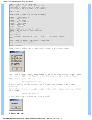 Curso de Excel Avançado em 120 Lições - 420 páginas
'Declara um Array de 7 posições
'Como a primeira posição é a posição zero,
'Indicamos o tamanho como 6, o que significa
'da posição 0 até a posição 6 = 7 elementos.
Dim Dias(6)
'Atribuímos valores para os dias da semana
Dias(0)= "Segunda-feira"
Dias(1)= "Terça-feira"
Dias(2)= "Quarta-feira"
Dias(3)= "Quinta-feira"
Dias(4)= "Sexta-feira"
Dias(5)= "Sábado"
Dias(6)= "Domingo"
'Agora utilizamos um laço For...Next
'Para criar uma String, com o conteúdo
'Do Array Dias.
For i=0 to 6
mensagem = mensagem & "Dia: " & i+1 & " " & Dias(i)& Chr(13)
Next
'Utilizamos uma MsgBox, para exibir a mensagem
'com o conteúdo do Array Dias.
MsgBox mensagem
Esse trecho de código, ao ser executado, produziria a seguinte saída:
Utilizamos a função IsArray, para determinar se uma variável do tipo Variant (lembre
que todas as variáveis do VBA, são do tipo Variant), está armazenando um Array.
Utilizamos a seguinte sintaxe:
IsArray(NomeDaVariável)
A função IsArray retorna verdadeiro se a variável for um Array, e falso caso
contrário.
Vamos alterar um pouco o exemplo anterior, adicionando o seguinte comando, ao final
da listagem.:
MsgBox IsArray(Dias)
o resultado seria o indicado na Figura a seguir:
A função VarType.
http://www.juliobattisti.com.br/excel120avancado/modulo5/licao14.htm (2 of 4) [1/5/2003 19:08:21]
 