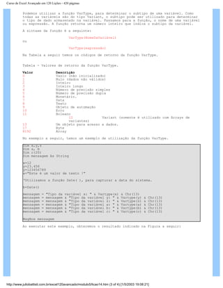 Curso de Excel Avançado em 120 Lições - 420 páginas
Podemos utilizar a função VarType, para determinar o subtipo de uma variável. Como
todas as variáveis são do tipo Variant, o subtipo pode ser utilizado para determinar
o tipo de dado armazenado na variável. Passamos para a função, o nome de uma variável
ou expressão. A função retorna um número inteiro que indica o subtipo da variável.
A sintaxe da função é a seguinte:
VarType(NomeDaVariável)
ou
VarType(expressão)
Na Tabela a seguir temos os códigos de retorno da função VarType.
Tabela - Valores de retorno da função VarType.
Valor Descrição
0 Vazio (não inicializado)
1 Nulo (dados não válidos)
2 Inteiro
3 Inteiro longo
4 Número de precisão simples
5 Número de precisão dupla
6 Monetário.
7 Data
8 Texto
9 Objeto de automação
10 Erro
11 Boleano
12 Variant (somente é utilizado com Arrays de
variantes)
13 Um objeto para acesso a dados.
17 Byte
8192 Array
No exemplo a seguir, temos um exemplo de utilização da função VarType.
Dim x,y,z
Dim a, b
Dim c(20)
Dim mensagem As String
x=12
y=23.456
y=123456789
a="Este é um valor de texto !"
‘Utilizamos a função Date( ), para capturar a data do sistema.
b=Date()
mensagem = "Tipo da variável x: " & Vartype(x) & Chr(13)
mensagem = mensagem & "Tipo da variável y: " & Vartype(y) & Chr(13)
mensagem = mensagem & "Tipo da variável z: " & Vartype(z) & Chr(13)
mensagem = mensagem & "Tipo da variável a: " & Vartype(a) & Chr(13)
mensagem = mensagem & "Tipo da variável b: " & Vartype(b) & Chr(13)
mensagem = mensagem & "Tipo da variável c: " & Vartype(c) & Chr(13)
MsgBox mensagem
Ao executar este exemplo, obteremos o resultado indicado na Figura a seguir:
http://www.juliobattisti.com.br/excel120avancado/modulo5/licao14.htm (3 of 4) [1/5/2003 19:08:21]
 