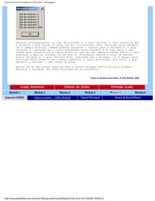 Curso de Excel Avançado em 120 Lições - 420 páginas
Observe, principalmente, no tipo da variável z, o qual retornou 0. Isto significa que
a variável z está vazia, ou seja, não foi inicializado. Este resultado está coerente
com a Tabela anterior. Também podemos salientar o retorno para a variável b, o qual
retornou 7, indicando que o valor armazenado nesta variável é do tipo Data, o que
também está coerente com a Tabela anterior, uma vez que usamos a função Date() , para
armazenar a data do sistema, na variável b. Finalmente observe o valor de retorno
para a variável c, o qual retornou 8192, indicando que a variável c é um Array. Este
resultado está coerente com a Tabela anterior, e com a declaração: Dim c(20), a qual
declarou a variável c como sendo um Array.
Muitas são as aplicações práticas para a função VarType, dentre as quais podemos
destacar a validação dos dados digitados em um formulário.
Todos os direitos reservados: ® Júlio Battisti, 2002
Lição Anterior Índice do Curso Próxima Lição
Módulo 1 Módulo 2 Módulo 3 Módulo 4 Módulo 5 Módulo 6
Capa do CURSO Sobre o autor: Júlio Battisti Página Principal Curso de Excel Básico
http://www.juliobattisti.com.br/excel120avancado/modulo5/licao14.htm (4 of 4) [1/5/2003 19:08:21]
 