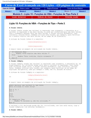 Curso de Excel Avançado em 120 Lições - 420 páginas
Curso de Excel Avançado em 120 Lições - 420 páginas de conteúdo
Capa do CURSO Sobre o autor: Júlio Battisti Página Principal Curso de Excel Básico
Módulo 1 Módulo 2 Módulo 3 Módulo 4 Módulo 5 Módulo 6
Modulo 5 - Lição 15 - Funções do VBA - Funções de Tipo Parte 2
Lição Anterior Índice do Curso Próxima Lição
Lição 15: Funções do VBA – Funções de Tipo – Parte 2
A função IsDate.
A função IsDate recebe uma variável ou expressão como argumento, e determina se a
variável ou expressão é uma data válida, ou pode ser convertida para uma data válida.
Caso o argumento passado seja uma data válida, a função retorna Verdadeiro, caso
contrário, retorna Falso. Podemos utilizar esta função, por exemplo, para verificar
se o usuário digitou uma data válida, em um campo de um formulário.
A sintaxe da função IsDate é a seguinte:
IsDate(NomeDaVariável)
ou
IsDate(expressão)
A seguir temos um exemplo de utilização da função IsDate.
If IsDate(x) Then
MsgBox "Você digitou uma data válida !"
Else
MsgBox "Data inválida, digite novamente !"
End If
A função IsEmpty.
A função IsEmpty recebe uma variável ou expressão como argumento, e determina se, em
algum momento, foi atribuído algum valor para a variável ou expressão. Caso tenha
sido atribuído algum valor, a função retorna Verdadeiro, caso contrário, retorna
Falso. Podemos utilizar esta função, por exemplo, para verificar se um campo de
digitação obrigatória, como por exemplo o nome, não foi deixado em branco.
A sintaxe da função IsEmpty é a seguinte:
IsEmpty(NomeDaVariável)
ou
IsEmpty(expressão)
A seguir temos um exemplo de utilização da função IsEmpty.
Vamos declarar uma variável x, que nunca
Será utilizada no nosso Script
Dim a, b, c
Dim x
a=10
b=23
c=a+b
If IsEmpty(x) Then
MsgBox "A variável x, não foi utilizada !"
End If
A variável x foi declarada porém não foi inicializada, com isso está vazia, logo a
função IsEmpty(x) irá retornar Verdadeiro.
A função IsNull.
http://www.juliobattisti.com.br/excel120avancado/modulo5/licao15.htm (1 of 3) [1/5/2003 19:08:28]
 