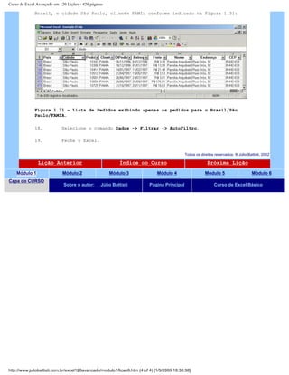 Curso de Excel Avançado em 120 Lições - 420 páginas
Brasil, e cidade São Paulo, cliente FAMIA conforme indicado na Figura 1.31:
Figura 1.31 – Lista de Pedidos exibindo apenas os pedidos para o Brasil/São
Paulo/FAMIA.
18. Selecione o comando Dados -> Filtrar -> AutoFiltro.
19. Feche o Excel.
Todos os direitos reservados: ® Júlio Battisti, 2002
Lição Anterior Índice do Curso Próxima Lição
Módulo 1 Módulo 2 Módulo 3 Módulo 4 Módulo 5 Módulo 6
Capa do CURSO
Sobre o autor: Júlio Battisti Página Principal Curso de Excel Básico
http://www.juliobattisti.com.br/excel120avancado/modulo1/licao9.htm (4 of 4) [1/5/2003 18:38:38]
 