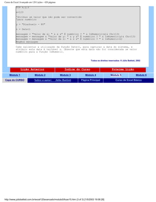 Curso de Excel Avançado em 120 Lições - 420 páginas
Dim x,y,z
x=123
'Atribuo um valor que não pode ser convertido
'para numérico
y = "Riachuelo - 80"
z = Date()
mensagem = "Valor de x: " & x &" É numérico ? " & IsNumeric(x)& Chr(13)
mensagem = mensagem & "Valor de y: " & y &" É numérico ? " & IsNumeric(y)& Chr(13)
mensagem = mensagem & "Valor de z: " & z &" É numérico ? " & IsNumeric(z)
MsgBox mensagem
Cabe salientar a utilização da função Date(), para capturar a data do sistema, e
atribuir esta data à variável z. Observe que esta data não foi considerada um valor
numérico para a função IsNumeric.
Todos os direitos reservados: ® Júlio Battisti, 2002
Lição Anterior Índice do Curso Próxima Lição
Módulo 1 Módulo 2 Módulo 3 Módulo 4 Módulo 5 Módulo 6
Capa do CURSO Sobre o autor: Júlio Battisti Página Principal Curso de Excel Básico
http://www.juliobattisti.com.br/excel120avancado/modulo5/licao15.htm (3 of 3) [1/5/2003 19:08:28]
 