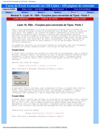 Curso de Excel Avançado em 120 Lições - 420 páginas
Curso de Excel Avançado em 120 Lições - 420 páginas de conteúdo
Capa do CURSO Sobre o autor: Júlio Battisti Página Principal Curso de Excel Básico
Módulo 1 Módulo 2 Módulo 3 Módulo 4 Módulo 5 Módulo 6
Modulo 5 - Lição 16 - VBA - Funções para conversão de Tipos - Parte 1
Lição Anterior Índice do Curso Próxima Lição
Lição 16: VBA – Funções para conversão de Tipos– Parte 1
Nesta lição aprenderemos a utilizar as principais funções para conversão de
tipos. Existem situações em que um determinado tipo de dado, deve ser convertido
para outro. Por exemplo, se tivermos um número, armazenado na forma de texto,
precisamos convertê-lo para inteiro ou double, para que possamos realizar
cálculos. Em um dos exemplos do Módulo 6, faremos um exemplo de cálculo do DV do
CPF, onde o CPF é um valor do tipo texto. Ao extrairmos cada dígito do CPF, estes
serão extraídos como caracteres de texto. Precisaremos utilizar uma função de
conversão, para convertê-los para números, a fim de que possamos efetuar os
cálculos necessários.
Na seqüência, apresento as principais funções de conversão, bem como um pequeno
fragmento de código, exemplificando a utilização de cada uma delas.
Função Cbool
A função Cbool converte uma variável ou resultado de um expressão, para o subtipo
Boolean. Qualquer número, com exceção do zero, é automaticamente convertido para
Verdadeiro. O valor zero é sempre convertido para Falso. O argumento desta
função, não pode ser Texto, caso contrário será gerado um erro em tempo de
execução.
Observe este linha de código:
MsgBox cbool(10>25) & chr(13) & cbool(3)
Esta linha gera a mensagem indicada na Figura a seguir:
A expressão 10>25 é avaliada, como a expressão é falsa, a função Cbool retorna
Falso. Já no segundo uso da função Cbool, foi passado o parâmetro 3 para a
função. Qualquer valor diferente de zero (com exceção de texto), a função
interpreta como Verdadeiro, o que é comprovado pela Figura anterior.
Função CByte
A função CByte converte uma variável ou resultado de um expressão, para o subtipo
Byte. O valor a ser convertido, deve estar na faixa aceitável para o tipo byte,
que vai de 0 à 255. Caso o número esteja fora desta faixa, será gerada uma
mensagem de erro, em tempo de execução. O argumento desta função, não pode ser
Texto, caso contrário será gerada uma mensagem de erro, em tempo de execução.
Observe este linha de código:
MsgBox CByte(10+34) & chr(13) & CByte(35)
Esta linha gera a mensagem indicada na Figura a seguir:
http://www.juliobattisti.com.br/excel120avancado/modulo5/licao16.htm (1 of 4) [1/5/2003 19:09:03]
 