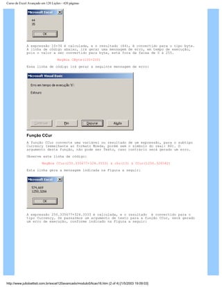 Curso de Excel Avançado em 120 Lições - 420 páginas
A expressão 10+34 é calculada, e o resultado (44), é convertido para o tipo byte.
A linha de código abaixo, irá gerar uma mensagem de erro, em tempo de execução,
pois o valor a ser convertido para byte, está fora da faixa de 0 à 255.
MsgBox CByte(100+200)
Essa linha de código irá gerar a seguinte mensagem de erro:
Função CCur
A função CCur converte uma variável ou resultado de um expressão, para o subtipo
Currency (semelhante ao formato Moeda, porém sem o símbolo do real: R$). O
argumento desta função, não pode ser Texto, caso contrário será gerado um erro.
Observe este linha de código:
MsgBox CCur(250.335677+324.3333) & chr(13) & CCur(1250.326582)
Esta linha gera a mensagem indicada na Figura a seguir:
A expressão 250.335677+324.3333 é calculada, e o resultado é convertido para o
tipo Currency. Se passarmos um argumento de texto para a função CCur, será gerado
um erro de execução, conforme indicado na Figura a seguir:
http://www.juliobattisti.com.br/excel120avancado/modulo5/licao16.htm (2 of 4) [1/5/2003 19:09:03]
 