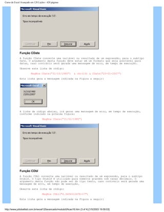Curso de Excel Avançado em 120 Lições - 420 páginas
Função CDate
A função CDate converte uma variável ou resultado de um expressão, para o subtipo
Date. O argumento desta função deve estar em um formato que seja aceitável para
datas, caso contrário será gerada uma mensagem de erro, em tempo de execução.
Observe este linha de código:
MsgBox CDate(“31/10/1980”) & chr(13) & CDate(“23-01-2007”)
Esta linha gera a mensagem indicada na Figura a seguir:
A linha de código abaixo, irá gerar uma mensagem de erro, em tempo de execução,
conforme indicado na próxima figura:
MsgBox CDate(“31/02/1980”)
Função CDbl
A função CDbl converte uma variável ou resultado de um expressão, para o subtipo
Double. O tipo Doublé é utilizado para números grandes com casas decimais. O
argumento desta função não pode ser do tipo texto, caso contrário será gerada uma
mensagem de erro, em tempo de execução.
Observe este linha de código:
MsgBox CDbl("4.940651247E-17")
Esta linha gera a mensagem indicada na Figura a seguir:
http://www.juliobattisti.com.br/excel120avancado/modulo5/licao16.htm (3 of 4) [1/5/2003 19:09:03]
 