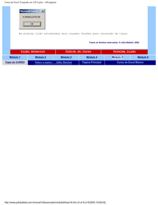 Curso de Excel Avançado em 120 Lições - 420 páginas
Na próxima lição estudaremos mais algumas funções para conversão de tipos.
Todos os direitos reservados: ® Júlio Battisti, 2002
Lição Anterior Índice do Curso Próxima Lição
Módulo 1 Módulo 2 Módulo 3 Módulo 4 Módulo 5 Módulo 6
Capa do CURSO Sobre o autor: Júlio Battisti Página Principal Curso de Excel Básico
http://www.juliobattisti.com.br/excel120avancado/modulo5/licao16.htm (4 of 4) [1/5/2003 19:09:03]
 