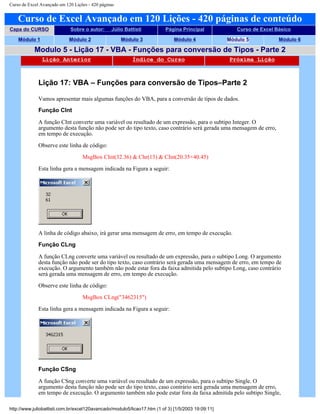 Curso de Excel Avançado em 120 Lições - 420 páginas
Curso de Excel Avançado em 120 Lições - 420 páginas de conteúdo
Capa do CURSO Sobre o autor: Júlio Battisti Página Principal Curso de Excel Básico
Módulo 1 Módulo 2 Módulo 3 Módulo 4 Módulo 5 Módulo 6
Modulo 5 - Lição 17 - VBA - Funções para conversão de Tipos - Parte 2
Lição Anterior Índice do Curso Próxima Lição
Lição 17: VBA – Funções para conversão de Tipos–Parte 2
Vamos apresentar mais algumas funções do VBA, para a conversão de tipos de dados.
Função CInt
A função CInt converte uma variável ou resultado de um expressão, para o subtipo Integer. O
argumento desta função não pode ser do tipo texto, caso contrário será gerada uma mensagem de erro,
em tempo de execução.
Observe este linha de código:
MsgBox CInt(32.36) & Chr(13) & CInt(20.35+40.45)
Esta linha gera a mensagem indicada na Figura a seguir:
A linha de código abaixo, irá gerar uma mensagem de erro, em tempo de execução.
Função CLng
A função CLng converte uma variável ou resultado de um expressão, para o subtipo Long. O argumento
desta função não pode ser do tipo texto, caso contrário será gerada uma mensagem de erro, em tempo de
execução. O argumento também não pode estar fora da faixa admitida pelo subtipo Long, caso contrário
será gerada uma mensagem de erro, em tempo de execução.
Observe este linha de código:
MsgBox CLng("3462315")
Esta linha gera a mensagem indicada na Figura a seguir:
Função CSng
A função CSng converte uma variável ou resultado de um expressão, para o subtipo Single. O
argumento desta função não pode ser do tipo texto, caso contrário será gerada uma mensagem de erro,
em tempo de execução. O argumento também não pode estar fora da faixa admitida pelo subtipo Single,
http://www.juliobattisti.com.br/excel120avancado/modulo5/licao17.htm (1 of 3) [1/5/2003 19:09:11]
 