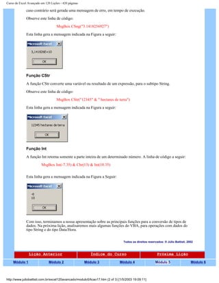 Curso de Excel Avançado em 120 Lições - 420 páginas
caso contrário será gerada uma mensagem de erro, em tempo de execução.
Observe este linha de código:
MsgBox CSng("3.1418256927")
Esta linha gera a mensagem indicada na Figura a seguir:
Função CStr
A função CStr converte uma variável ou resultado de um expressão, para o subtipo String.
Observe este linha de código:
MsgBox CStr("12345" & " hectares de terra")
Esta linha gera a mensagem indicada na Figura a seguir:
Função Int
A função Int retorna somente a parte inteira de um determinado número. A linha de código a seguir:
MsgBox Int(-7.35) & Chr(13) & Int(10.35)
Esta linha gera a mensagem indicada na Figura a Seguir:
Com isso, terminamos a nossa apresentação sobre as principais funções para a conversão de tipos de
dados. Na próxima lição, analisaremos mais algumas funções do VBA, para operações com dados do
tipo String e do tipo Data/Hora.
Todos os direitos reservados: ® Júlio Battisti, 2002
Lição Anterior Índice do Curso Próxima Lição
Módulo 1 Módulo 2 Módulo 3 Módulo 4 Módulo 5 Módulo 6
http://www.juliobattisti.com.br/excel120avancado/modulo5/licao17.htm (2 of 3) [1/5/2003 19:09:11]
 