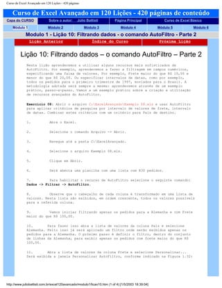 Curso de Excel Avançado em 120 Lições - 420 páginas
Curso de Excel Avançado em 120 Lições - 420 páginas de conteúdo
Capa do CURSO Sobre o autor: Júlio Battisti Página Principal Curso de Excel Básico
Módulo 1 Módulo 2 Módulo 3 Módulo 4 Módulo 5 Módulo 6
Modulo 1 - Lição 10: Filtrando dados - o comando AutoFiltro - Parte 2
Lição Anterior Índice do Curso Próxima Lição
Lição 10: Filtrando dados – o comando AutoFiltro – Parte 2
Nesta lição aprenderemos a utilizar alguns recursos mais sofisticados de
AutoFiltro. Por exemplo, aprenderemos a fazer a filtragem em campos numéricos,
especificando uma faixa de valores. Por exemplo, Frete maior do que R$ 10,00 e
menor do que R$ 20,00. Ou especificar intervalos de datas, como por exemplo,
todos os pedidos para o primeiro trimestre de 1997, enviados para o Brasil. A
metodologia adotada será sempre a mesma: aprenderemos através de um exemplo
prático, passo-a-passo. Vamos a um exemplo prático sobre a criação e utilização
de recursos avançados do AutoFiltro.
Exercício 08: Abrir o arquivo C:ExcelAvançadoExemplo 08.xls e usar AutoFiltro
para aplicar critérios de pesquisa por intervalo de valores de frete, intervalo
de datas. Combinar estes critérios com um critério para País de destino.
1. Abra o Excel.
2. Selecione o comando Arquivo -> Abrir.
3. Navegue até a pasta C:ExcelAvançado.
4. Selecione o arquivo Exemplo 08.xls.
5. Clique em Abrir.
6. Será aberta uma planilha com uma lista com 830 pedidos.
7. Para habilitar o recurso de AutoFiltro selecione o seguinte comando:
Dados -> Filtrar -> AutoFiltro.
8. Observe que o cabeçalho de cada coluna é transformado em uma Lista de
valores. Nesta lista são exibidos, em ordem crescente, todos os valores possíveis
para a referida coluna.
9. Vamos iniciar filtrando apenas os pedidos para a Alemanha e com Frete
maior do que R$ 100,00.
10. Para fazer isso abra a lista de valores da coluna País e selecione
Alemanha. Feito isso já será aplicado um filtro onde serão exibidos apenas os
pedidos para a Alemanha. O próximo passo é definir o filtro, dentro do conjunto
de linhas da Alemanha, para exibir apenas os pedidos com frete maior do que R$
100,00.
11. Abra a lista de valores da coluna Frete e selecione Personalizar...
Será exibida a janela Personalizar AutoFiltro, conforme indicado na Figura 1.32:
http://www.juliobattisti.com.br/excel120avancado/modulo1/licao10.htm (1 of 4) [1/5/2003 18:39:04]
 