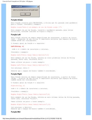 Curso de Excel Avançado em 120 Lições - 420 páginas
Função UCase
Esta função converte para MAIÚSCULAS, a String que foi passada como parâmetro
para a função. Considere o exemplo:
MsgBox Lcase(“este é um exemplo do uso da função ucase !!”)
Este exemplo de uso da função, converte o parâmetro passado, para letras
maiúsculas, conforme indicado na Figura a seguir:
Função Left
Esta função retorna um número especificado de caracteres, a partir do início
(Left – Esquerda) de uma String. É importante salientar que espaços em branco
também devem ser considerados.
O formato geral da função é o seguinte:
Left(String, n)
onde n é o número de caracteres a retornar.
Considere o exemplo:
MsgBox Left(“Júlio Cesar Fabris Battisti”,5)
Este exemplo de uso da função, retorna as cinco primeiras letras da String
passada, neste caso, retornará Júlio.
Vamos alterar um pouco o nosso exemplo:
MsgBox Left(“Júlio Cesar Fabris Battisti”,7)
Irá retornar: Júlio C
Observe que o espaço em branco também é considerado.
Função Right
Esta função retorna um número especificado de caracteres, a partir do final
(Right – Direita) de uma String. É importante salientar que espaços em branco
também devem ser considerados.
O formato geral da função é o seguinte:
Right(String, n)
onde n é o número de caracteres a retornar.
Considere o exemplo:
MsgBox Right(“Júlio Cesar Fabris Battisti”,6)
Este exemplo de uso da função, retorna as seis ultimas letras da String passada,
neste caso, retornará “ttisti”.
Vamos alterar um pouco o nosso exemplo:
MsgBox Right(“Júlio Cesar Fabris Battisti”,10)
Irá retornar: s Battisti
Observe que o espaço em branco também é considerado.
Função Mid
http://www.juliobattisti.com.br/excel120avancado/modulo5/licao18.htm (2 of 3) [1/5/2003 19:09:18]
 