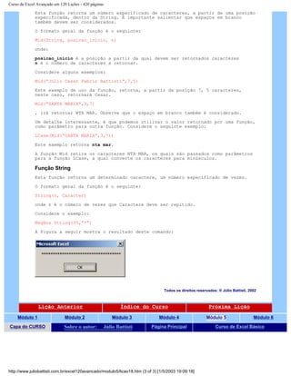 Curso de Excel Avançado em 120 Lições - 420 páginas
Esta função retorna um número especificado de caracteres, a partir de uma posição
especificada, dentro da String. É importante salientar que espaços em branco
também devem ser considerados.
O formato geral da função é o seguinte:
Mid(String, posicao_inicio, n)
onde:
posicao_inicio é a posição a partir da qual devem ser retornados caracteres
n é o número de caracteres a retornar.
Considere alguns exemplos:
Mid(“Júlio Cesar Fabris Battisti”,7,5)
Este exemplo de uso da função, retorna, a partir da posição 7, 5 caracteres,
neste caso, retornará Cesar.
Mid(“SANTA MARIA”,3,7)
, irá retornar NTA MAR. Observe que o espaço em branco também é considerado.
Um detalhe interessante, é que podemos utilizar o valor retornado por uma função,
como parâmetro para outra função. Considere o seguinte exemplo:
LCase(Mid(“SANTA MARIA”,3,7))
Este exemplo retorna nta mar.
A função Mid retira os caracteres NTA MAR, os quais são passados como parâmetros
para a função LCase, a qual converte os caracteres para minúsculos.
Função String
Esta função retorna um determinado caractere, um número especificado de vezes.
O formato geral da função é o seguinte:
String(n, Caracter)
onde n é o número de vezes que Caractere deve ser repitido.
Considere o exemplo:
MsgBox String(35,”*”)
A Figura a seguir mostra o resultado deste comando:
Todos os direitos reservados: ® Júlio Battisti, 2002
Lição Anterior Índice do Curso Próxima Lição
Módulo 1 Módulo 2 Módulo 3 Módulo 4 Módulo 5 Módulo 6
Capa do CURSO Sobre o autor: Júlio Battisti Página Principal Curso de Excel Básico
http://www.juliobattisti.com.br/excel120avancado/modulo5/licao18.htm (3 of 3) [1/5/2003 19:09:18]
 