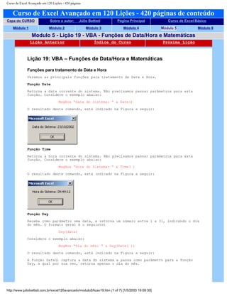 Curso de Excel Avançado em 120 Lições - 420 páginas
Curso de Excel Avançado em 120 Lições - 420 páginas de conteúdo
Capa do CURSO Sobre o autor: Júlio Battisti Página Principal Curso de Excel Básico
Módulo 1 Módulo 2 Módulo 3 Módulo 4 Módulo 5 Módulo 6
Modulo 5 - Lição 19 - VBA - Funções de Data/Hora e Matemáticas
Lição Anterior Índice do Curso Próxima Lição
Lição 19: VBA – Funções de Data/Hora e Matemáticas
Funções para tratamento de Data e Hora
Veremos as principais funções para tratamento de Data e Hora.
Função Date
Retorna a data corrente do sistema. Não precisamos passar parâmetros para esta
função. Considere o exemplo abaixo:
MsgBox “Data do Sistema: “ & Date()
O resultado deste comando, está indicado na Figura a seguir:
Função Time
Retorna a hora corrente do sistema. Não precisamos passar parâmetros para esta
função. Considere o exemplo abaixo:
MsgBox “Hora do Sistema: “ & Time( )
O resultado deste comando, está indicado na Figura a seguir:
Função Day
Recebe como parâmetro uma data, e retorna um número entre 1 e 31, indicando o dia
do mês. O formato geral é o seguinte:
Day(data)
Considere o exemplo abaixo:
MsgBox “Dia do mês: “ & Day(Date( ))
O resultado deste comando, está indicado na Figura a seguir:
A função Date() captura a data do sistema e passa como parâmetro para a função
Day, a qual por sua vez, retorna apenas o dia do mês.
http://www.juliobattisti.com.br/excel120avancado/modulo5/licao19.htm (1 of 7) [1/5/2003 19:09:30]
 