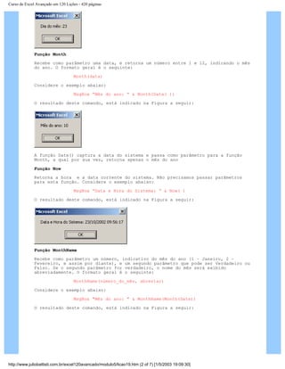Curso de Excel Avançado em 120 Lições - 420 páginas
Função Month
Recebe como parâmetro uma data, e retorna um número entre 1 e 12, indicando o mês
do ano. O formato geral é o seguinte:
Month(data)
Considere o exemplo abaixo:
MsgBox “Mês do ano: “ & Month(Date( ))
O resultado deste comando, está indicado na Figura a seguir:
A função Date() captura a data do sistema e passa como parâmetro para a função
Month, a qual por sua vez, retorna apenas o mês do ano
Função Now
Retorna a hora e a data corrente do sistema. Não precisamos passar parâmetros
para esta função. Considere o exemplo abaixo:
MsgBox “Data e Hora do Sistema: “ & Now( )
O resultado deste comando, está indicado na Figura a seguir:
Função MonthName
Recebe como parâmetro um número, indicativo do mês do ano (1 – Janeiro, 2 –
Fevereiro, e assim por diante), e um segundo parâmetro que pode ser Verdadeiro ou
Falso. Se o segundo parâmetro for verdadeiro, o nome do mês será exibido
abreviadamente. O formato geral é o seguinte:
MonthName(número_do_mês, abreviar)
Considere o exemplo abaixo:
MsgBox "Mês do ano: " & MonthName(Month(Date))
O resultado deste comando, está indicado na Figura a seguir:
http://www.juliobattisti.com.br/excel120avancado/modulo5/licao19.htm (2 of 7) [1/5/2003 19:09:30]
 