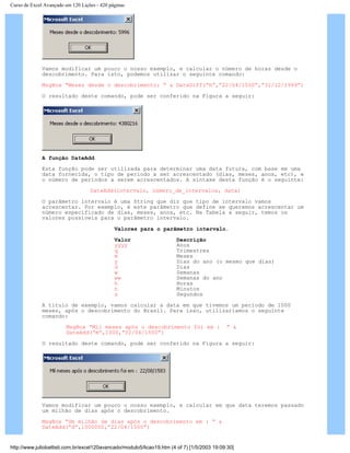 Curso de Excel Avançado em 120 Lições - 420 páginas
Vamos modificar um pouco o nosso exemplo, e calcular o número de horas desde o
descobrimento. Para isto, podemos utilizar o seguinte comando:
MsgBox “Meses desde o descobrimento: “ & DateDiff(“h”,”22/04/1500”,”31/12/1999”)
O resultado deste comando, pode ser conferido na Figura a seguir:
A função DateAdd
Esta função pode ser utilizada para determinar uma data futura, com base em uma
data fornecida, o tipo de período a ser acrescentado (dias, meses, anos, etc), e
o número de períodos a serem acrescentados. A sintaxe desta função é o seguinte:
DateAdd(intervalo, número_de_intervalos, data)
O parâmetro intervalo é uma String que diz que tipo de intervalo vamos
acrescentar. Por exemplo, é este parâmetro que define se queremos acrescentar um
número especificado de dias, meses, anos, etc. Na Tabela a seguir, temos os
valores possíveis para o parâmetro intervalo.
Valores para o parâmetro intervalo.
Valor Descrição
yyyy Anos
q Trimestres
m Meses
y Dias do ano (o mesmo que dias)
d Dias
w Semanas
ww Semanas do ano
h Horas
n Minutos
s Segundos
A título de exemplo, vamos calcular a data em que tivemos um período de 1000
meses, após o descobrimento do Brasil. Para isso, utilizaríamos o seguinte
comando:
MsgBox “Mil meses após o descobrimento foi em : “ &
DateAdd(“m”,1000,”22/04/1500”)
O resultado deste comando, pode ser conferido na Figura a seguir:
Vamos modificar um pouco o nosso exemplo, e calcular em que data teremos passado
um milhão de dias após o descobrimento.
MsgBox “Um milhão de dias após o descobrimento em : “ &
DateAdd(“d”,1000000,”22/04/1500”)
http://www.juliobattisti.com.br/excel120avancado/modulo5/licao19.htm (4 of 7) [1/5/2003 19:09:30]
 