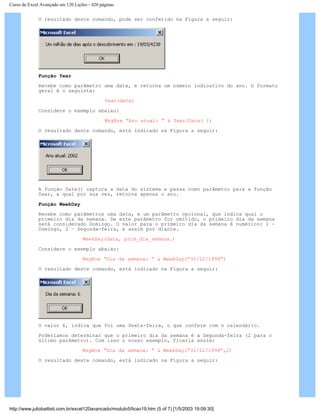 Curso de Excel Avançado em 120 Lições - 420 páginas
O resultado deste comando, pode ser conferido na Figura a seguir:
Função Year
Recebe como parâmetro uma data, e retorna um número indicativo do ano. O formato
geral é o seguinte:
Year(data)
Considere o exemplo abaixo:
MsgBox “Ano atual: “ & Year(Date( ))
O resultado deste comando, está indicado na Figura a seguir:
A função Date() captura a data do sistema e passa como parâmetro para a função
Year, a qual por sua vez, retorna apenas o ano.
Função WeekDay
Recebe como parâmetros uma data, e um parâmetro opcional, que indica qual o
primeiro dia da semana. Se este parâmetro for omitido, o primeiro dia da semana
será considerado Domingo. O valor para o primeiro dia da semana é numérico: 1 –
Domingo, 2 – Segunda-feira, e assim por diante.
WeekDay(data, prim_dia_semana.)
Considere o exemplo abaixo:
MsgBox “Dia da semana: “ & WeekDay(“31/12/1999”)
O resultado deste comando, está indicado na Figura a seguir:
O valor 6, indica que foi uma Sexta-feira, o que confere com o calendário.
Poderíamos determinar que o primeiro dia da semana é a Segunda-feira (2 para o
último parâmetro). Com isso o nosso exemplo, ficaria assim:
MsgBox “Dia da semana: “ & WeekDay(“31/12/1999”,2)
O resultado deste comando, está indicado na Figura a seguir:
http://www.juliobattisti.com.br/excel120avancado/modulo5/licao19.htm (5 of 7) [1/5/2003 19:09:30]
 