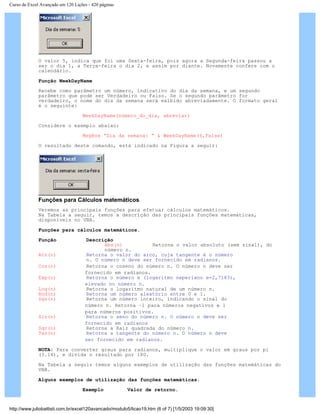 Curso de Excel Avançado em 120 Lições - 420 páginas
O valor 5, indica que foi uma Sexta-feira, pois agora a Segunda-feira passou a
ser o dia 1, a Terça-feira o dia 2, e assim por diante. Novamente confere com o
calendário.
Função WeekDayName
Recebe como parâmetro um número, indicativo do dia da semana, e um segundo
parâmetro que pode ser Verdadeiro ou Falso. Se o segundo parâmetro for
verdadeiro, o nome do dia da semana será exibido abreviadamente. O formato geral
é o seguinte:
WeekDayName(número_do_dia, abreviar)
Considere o exemplo abaixo:
MsgBox “Dia da semana: “ & WeekDayName(6,False)
O resultado deste comando, está indicado na Figura a seguir:
Funções para Cálculos matemáticos
Veremos as principais funções para efetuar cálculos matemáticos.
Na Tabela a seguir, temos a descrição das principais funções matemáticas,
disponíveis no VBA.
Funções para cálculos matemáticos.
Função Descrição
Abs(n) Retorna o valor absoluto (sem sinal), do
número n.
Atn(n) Retorna o valor do arco, cuja tangente é o número
n. O número n deve ser fornecido em radianos.
Cos(n) Retorna o coseno do número n. O número n deve ser
fornecido em radianos.
Exp(n) Retorna o número e (logaritmo neperiano e=2,7183),
elevado no número n.
Log(n) Retorna o logaritmo natural de um número n.
Rnd(n) Retorna um número aleatório entre 0 e 1.
Sgn(n) Retorna um número inteiro, indicando o sinal do
número n. Retorna –1 para números negativos e 1
para números positivos.
Sin(n) Retorna o seno do número n. O número n deve ser
fornecido em radianos
Sqr(n) Retorna a Raiz quadrada do número n.
Tan(n) Retorna a tangente do número n. O número n deve
ser fornecido em radianos.
NOTA: Para converter graus para radianos, multiplique o valor em graus por pi
(3.14), e divida o resultado por 180.
Na Tabela a seguir temos alguns exemplos de utilização das funções matemáticas do
VBA.
Alguns exemplos de utilização das funções matemáticas.
Exemplo Valor de retorno.
http://www.juliobattisti.com.br/excel120avancado/modulo5/licao19.htm (6 of 7) [1/5/2003 19:09:30]
 