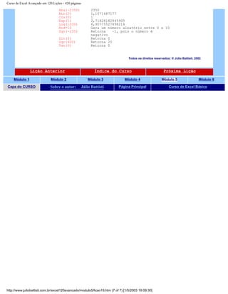 Curso de Excel Avançado em 120 Lições - 420 páginas
Abs(-2350) 2350
Atn(2) 1,1071487177
Cos(0) 1
Exp(1) 2,71828182845905
Log(1000) 6,90775527898214
Rnd*10 Gera um número aleatório entre 0 e 10
Sgn(-235) Retorna –1, pois o número é
negativo
Sin(0) Retorna 0
Sqr(400) Retorna 20
Tan(0) Retorna 0
Todos os direitos reservados: ® Júlio Battisti, 2002
Lição Anterior Índice do Curso Próxima Lição
Módulo 1 Módulo 2 Módulo 3 Módulo 4 Módulo 5 Módulo 6
Capa do CURSO Sobre o autor: Júlio Battisti Página Principal Curso de Excel Básico
http://www.juliobattisti.com.br/excel120avancado/modulo5/licao19.htm (7 of 7) [1/5/2003 19:09:30]
 