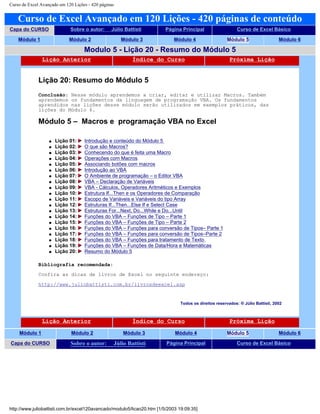 Curso de Excel Avançado em 120 Lições - 420 páginas
Curso de Excel Avançado em 120 Lições - 420 páginas de conteúdo
Capa do CURSO Sobre o autor: Júlio Battisti Página Principal Curso de Excel Básico
Módulo 1 Módulo 2 Módulo 3 Módulo 4 Módulo 5 Módulo 6
Modulo 5 - Lição 20 - Resumo do Módulo 5
Lição Anterior Índice do Curso Próxima Lição
Lição 20: Resumo do Módulo 5
Conclusão: Nesse módulo aprendemos a criar, editar e utilizar Macros. Também
aprendemos os fundamentos da linguagem de programação VBA. Os fundamentos
aprendidos nas lições desse módulo serão utilizados em exemplos práticos, das
lições do Módulo 6.
Módulo 5 – Macros e programação VBA no Excel
q Lição 01: Introdução e conteúdo do Módulo 5
q Lição 02: O que são Macros?
q Lição 03: Conhecendo do que é feita uma Macro
q Lição 04: Operações com Macros
q Lição 05: Associando botões com macros
q Lição 06: Introdução ao VBA
q Lição 07: O Ambiente de programação – o Editor VBA
q Lição 08: VBA – Declaração de Variáveis
q Lição 09: VBA - Cálculos, Operadores Aritméticos e Exemplos
q Lição 10: Estrutura If...Then e os Operadores de Comparação
q Lição 11: Escopo de Variáveis e Variáveis do tipo Array
q Lição 12: Estruturas If...Then...Else If e Select Case
q Lição 13: Estruturas For...Next, Do...While e Do...Until
q Lição 14: Funções do VBA – Funções de Tipo – Parte 1
q Lição 15: Funções do VBA – Funções de Tipo – Parte 2
q Lição 16: Funções do VBA – Funções para conversão de Tipos– Parte 1
q Lição 17: Funções do VBA – Funções para conversão de Tipos–Parte 2
q Lição 18: Funções do VBA – Funções para tratamento de Texto
q Lição 19: Funções do VBA – Funções de Data/Hora e Matemáticas
q Lição 20: Resumo do Módulo 5
Bibliografia recomendada:
Confira as dicas de livros de Excel no seguinte endereço:
http://www.juliobattisti.com.br/livrosdeexcel.asp
Todos os direitos reservados: ® Júlio Battisti, 2002
Lição Anterior Índice do Curso Próxima Lição
Módulo 1 Módulo 2 Módulo 3 Módulo 4 Módulo 5 Módulo 6
Capa do CURSO Sobre o autor: Júlio Battisti Página Principal Curso de Excel Básico
http://www.juliobattisti.com.br/excel120avancado/modulo5/licao20.htm [1/5/2003 19:09:35]
 