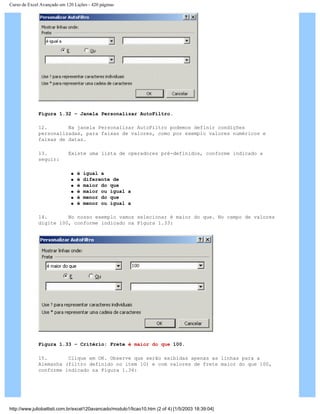 Curso de Excel Avançado em 120 Lições - 420 páginas
Figura 1.32 – Janela Personalizar AutoFiltro.
12. Na janela Personalizar AutoFiltro podemos definir condições
personalizadas, para faixas de valores, como por exemplo valores numéricos e
faixas de datas.
13. Existe uma lista de operadores pré-definidos, conforme indicado a
seguir:
q é igual a
q é diferente de
q é maior do que
q é maior ou igual a
q é menor do que
q é menor ou igual a
14. No nosso exemplo vamos selecionar é maior do que. No campo de valores
digite 100, conforme indicado na Figura 1.33:
Figura 1.33 – Critério: Frete é maior do que 100.
15. Clique em OK. Observe que serão exibidas apenas as linhas para a
Alemanha (filtro definido no item 10) e com valores de frete maior do que 100,
conforme indicado na Figura 1.34:
http://www.juliobattisti.com.br/excel120avancado/modulo1/licao10.htm (2 of 4) [1/5/2003 18:39:04]
 