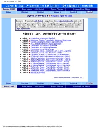 Curso de Excel em 120 Lições
Curso de Excel Avançado em 120 Lições - 420 páginas de conteúdo
Capa do CURSO Sobre o autor: Júlio Battisti Página Principal Curso de Excel Básico
Módulo 1 Módulo 2 Módulo 3 Módulo 4 Módulo 5 Módulo 6
Lições do Módulo 6 Clique na lição desejada
Este curso é de autoria de Júlio Battisti, e faz parte do site www.juliobattisti.com.br. Visite o site
e confira sempre novos cursos (Excel Básico e Avançado, Access Básico e Avançado, PowerPoint
e muito mais), dicas de livros e sites, artigos sobre Certificações Microsoft, simulados gratuitos
em Português, com respostas e comentários, resumos para os exames MCSE e muito mais.
Clique aqui e confira.
Módulo 6 – VBA – O Modelo de Objetos do Excel
q Lição 01: Introdução e conteúdo do Módulo 6
q Lição 02: Bibliotecas, Objetos, Propriedades, Métodos e Referências
q Lição 03: Criando suas próprias funções e procedimentos
q Lição 04: VBA - Trabalhando com o objeto Application
q Lição 05: Trabalhando com o Objetos Workbook
q Lição 06: Trabalhando com o Objeto Worksheet
q Lição 07: Trabalhando com o Objeto Range
q Lição 08: Um exemplo prático – calculando o DV do CPF – Algoritmo
q Lição 09: Calculando o DV do CPF – Criando a Função
q Lição 10: Calculando o DV do CPF – Usando a Função ValidaCPF
q Lição 11: O Objeto Application – Propriedades e Métodos – Parte I
q Lição 12: O Objeto Application – Propriedades e Métodos – Parte II
q Lição 13: O Objeto Application – Propriedades e Métodos – Parte III
q Lição 14: O Objeto Workbook – Propriedades e Métodos – Parte I
q Lição 15: O Objeto Workbook – Propriedades e Métodos – Parte II
q Lição 16: O Objeto Workbook – Propriedades e Métodos – Parte III
q Lição 17: Worksheet e Range – Propriedades e Métodos – Parte I
q Lição 18: Worksheet e Range – Propriedades e Métodos – Parte II
q Lição 19: Worksheet e Range – Propriedades e Métodos – Parte III
q Lição 20: Resumo do Módulo 6
Todos os direitos reservados: ® Júlio Battisti, 2002
Módulo 1 Módulo 2 Módulo 3 Módulo 4 Módulo 5 Módulo 6
Capa do CURSO Sobre o autor: Júlio Battisti Página Principal Curso de Excel Básico
http://www.juliobattisti.com.br/excel120avancado/modulo6/indmod6.asp [1/5/2003 19:09:39]
 