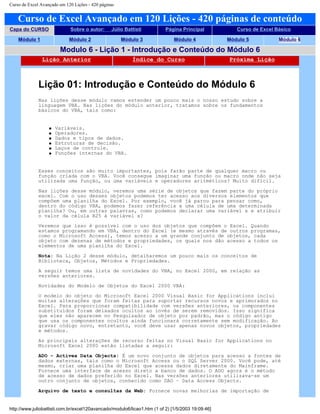 Curso de Excel Avançado em 120 Lições - 420 páginas
Curso de Excel Avançado em 120 Lições - 420 páginas de conteúdo
Capa do CURSO Sobre o autor: Júlio Battisti Página Principal Curso de Excel Básico
Módulo 1 Módulo 2 Módulo 3 Módulo 4 Módulo 5 Módulo 6
Modulo 6 - Lição 1 - Introdução e Conteúdo do Módulo 6
Lição Anterior Índice do Curso Próxima Lição
Lição 01: Introdução e Conteúdo do Módulo 6
Nas lições desse módulo vamos estender um pouco mais o nosso estudo sobre a
linguagem VBA. Nas lições do módulo anterior, tratamos sobre os fundamentos
básicos do VBA, tais como:
q Variáveis.
q Operadores.
q Dados e tipos de dados.
q Estruturas de decisão.
q Laços de controle.
q Funções internas do VBA.
Esses conceitos são muito importantes, pois farão parte de qualquer macro ou
função criada com o VBA. Você consegue imaginar uma função ou macro onde não seja
utilizada uma função, ou uma variáveis e operadores aritméticos? Muito difícil.
Nas lições desse módulo, veremos uma série de objetos que fazem parte do próprio
excel. Com o uso desses objetos podemos ter acesso aos diversos elementos que
compõem uma planilha do Excel. Por exemplo, você já parou para pensar como,
dentro do código VBA, podemos fazer referência a uma célula de uma determinada
planilha? Ou, em outras palavras, como podemos declarar uma variável x e atribuir
o valor da célula B25 à variável x?
Veremos que isso é possível com o uso dos objetos que compõem o Excel. Quando
estamos programando em VBA, dentro do Excel (e mesmo através de outros programas,
como o Microsoft Access), temos acesso a um grande conjunto de objetos, cada
objeto com dezenas de métodos e propriedades, os quais nos dão acesso a todos os
elementos de uma planilha do Excel.
Nota: Na Lição 2 desse módulo, detalharemos um pouco mais os conceitos de
Biblioteca, Objetos, Métodos e Propriedades.
A seguir temos uma lista de novidades do VBA, no Excel 2000, em relação as
versões anteriores.
Novidades do Modelo de Objetos do Excel 2000 VBA:
O modelo do objeto do Microsoft Excel 2000 Visual Basic for Applications inclui
muitas alterações que foram feitas para suportar recursos novos e aprimorados no
Excel. Para proporcionar compatibilidade com versões anteriores, os componentes
substituídos foram deixados ocultos ao invés de serem removidos. Isso significa
que eles não aparecem no Pesquisador de objeto por padrão, mas o código antigo
que usa os componentes ocultos ainda funcionará corretamente sem modificação. Ao
gravar código novo, entretanto, você deve usar apenas novos objetos, propriedades
e métodos.
As principais alterações de recurso feitas no Visual Basic for Applications no
Microsoft Excel 2000 estão listadas a seguir:
ADO – Activex Data Objects: É um novo conjunto de objetos para acesso a fontes de
dados externas, tais como o Microsoft Access ou o SQL Server 2000. Você pode, até
mesmo, criar uma planilha do Excel que acessa dados diretamente do Mainframe.
Fornece uma interface de acesso direto a banco de dados. O ADO agora é o método
de acesso de dados preferido no Excel. Nas versões anteriores utilizava-se um
outro conjunto de objetos, conhecido como DAO – Data Access Objects.
Arquivo de texto e consultas da Web: Fornece novas melhorias de importação de
http://www.juliobattisti.com.br/excel120avancado/modulo6/licao1.htm (1 of 2) [1/5/2003 19:09:46]
 