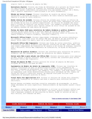 Curso de Excel Avançado em 120 Lições - 420 páginas
arquivo texto e consulta de página da Web.
Assinatura digital: Fornece uma forma de determinar se o projeto do Visual Basic
for Applications da pasta de trabalho foi assinada digitalmente. É muito
utilizado quando trabalhamos com planilhas e/ou aplicações criadas com o Excel,
onde o quesito segurança e identificação é um fator fundamental.
Edição em várias línguas: Fornece interface do usuário de várias línguas
aprimorada e recursos de edição e tratamento de texto fonético melhorado para
suporte a idioma do leste asiático.
Exibe rótulos de unidade: Fornece rótulos de unidade para tornar os rótulos de
marcas de escala em eixos de gráfico fáceis de serem lidos. Representa um rótulo
de unidade em um eixo no gráfico especificado. Os rótulos de unidade são úteis
para a criação de gráficos com valores altos — por exemplo, milhões ou bilhões.
Você pode tornar o gráfico mais legível usando um único rótulo de unidade em vez
de números grandes em cada marca de escala.
Fontes de dados OLAP para relatórios de tabela dinâmica e gráfico dinâmico:
Fornece um meio para exibir e analisar dados de fontes de dados OLAP
(Processamento Analítico On-line). Para maiores detalhes sobre os recursos de
Tabela Dinâmica e Gráfico Dinâmico, consulte o Módulo 3.
Microsoft Office E-mail: Fornece capacidades integradas de correio eletrônico.
Por exemplo, você pode criar um código VBA que, de dentro de uma planilha do
Excel, envie dados via email, para um ou mais endereços eletrônicos.
Microsoft Office Web Components: Fornece uma forma de salvar planilhas, gráficos
e relatórios de tabela dinâmica como páginas interativas da Web. Para saber como
usar esses componentes em formulários do usuário e em caixas de diálogo, consulte
Usar o Microsoft Office Web Components em formulários, na Ajuda do Microsoft
Excel.
Relatórios de gráfico dinâmico: Fornece uma interface para relatórios de gráfico
dinâmico, que são baseados em dados de relatórios de tabela dinâmica.
Salvar para Web e para edição com Office Web: Fornece recursos para criar páginas
da Web, salvar e editar recursos. Além disso, fornece uma interface para salvar
Microsoft Office Web Components.
Script de página da Web: Fornece recursos de script de página da Web para
soluções de cliente com base em HTML.
Suplementos do Modelo de objeto de componente (COM): Fornece uma interface de
usuário consistente na qual os desenvolvedores podem criar suplementos em
qualquer linguagem de programação que tenha suporte para COM (Microsoft Visual
C++, Visual J++ e Visual Basic, por exemplo). Por exemplo, você pode querer criar
um componente onde sejam desenvolvidas funções para validação de CPF, número de
Cartão de Crédito e assim por diante. Em seguida você pode utilizar esse
componente em qualquer planilha do Excel.
Visual Basic For Applications 6.0: Fornece os recursos de idioma mais recentes,
assim como formulários do usuário sem modo e suporte para controles ActiveX
adicionais.
Muitas dessas novidades envolvem conceitos avançados de programação, os quais
serão abordados em curso específico: Desenvolvimento de Aplicações usando o Excel
e VBA.
Nas demais lições desse módulo aprenderemos a utilizar os principais objetos que
fazem parte do modelo de objetos do Excel. Com esses objetos teremos acesso a
todo e qualquer elemento de uma planilha do Excel, desde os valores em uma ou
mais células, até comandos de menu.
Todos os direitos reservados: ® Júlio Battisti, 2002
Lição Anterior Índice do Curso Próxima Lição
Módulo 1 Módulo 2 Módulo 3 Módulo 4 Módulo 5 Módulo 6
Capa do CURSO Sobre o autor: Júlio Battisti Página Principal Curso de Excel Básico
http://www.juliobattisti.com.br/excel120avancado/modulo6/licao1.htm (2 of 2) [1/5/2003 19:09:46]
 