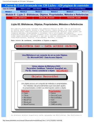 Curso de Excel Avançado em 120 Lições - 420 páginas
Curso de Excel Avançado em 120 Lições - 420 páginas de conteúdo
Capa do CURSO Sobre o autor: Júlio Battisti Página Principal Curso de Excel Básico
Módulo 1 Módulo 2 Módulo 3 Módulo 4 Módulo 5 Módulo 6
Modulo 6 - Lição 2 - Bibliotecas, Objetos, Propriedades, Métodos e Referências
Lição Anterior Índice do Curso Próxima Lição
Lição 02: Bibliotecas, Objetos, Propriedades, Métodos e Referências
Nos tópicos anteriores tratamos dos aspectos básicos do VBA. Com os aplicativos
do Office (Word, Excel, Access e Power Point), temos acesso a um vasto conjunto
de Bibliotecas; cada biblioteca com dezenas/centenas de objetos, cada objeto com
inúmeros métodos, propriedades e coleções. Com a utilização dos objetos
disponibilizados pelo Office, podemos criar soluções bastante sofisticadas. Nesta
lição vamos entender exatamente o que são e como se relacionam, os seguintes
itens:Bibliotecas, Objetos, Propriedades, Métodos, Coleções.
Para início de conversa, considere a figura a seguir:
Os diversos objetos disponíveis estão agrupados em Bibliotecas. Uma Biblioteca é
http://www.juliobattisti.com.br/excel120avancado/modulo6/licao2.htm (1 of 4) [1/5/2003 19:09:58]
 
