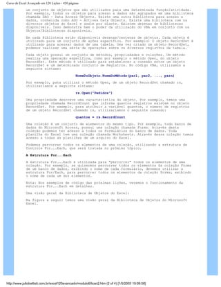 Curso de Excel Avançado em 120 Lições - 420 páginas
um conjunto de objetos que são utilizados para uma determinada função/atividade.
Por exemplo, todos os objetos para acesso a dados são agrupados em uma biblioteca
chamada DAO - Data Access Objects. Existe uma outra biblioteca para acesso a
dados, conhecida como ADO - Activex Data Objects. Existe uma biblioteca com os
diversos objetos do Excel e assim por diante. Existem dezenas de bibliotecas
disponíveis. Isso demonstra bem o poder da utilização do VBA em conjunto com os
Objetos/Bibliotecas disponíveis.
Em cada Biblioteca estão disponíveis dezenas/centenas de objetos. Cada objeto é
utilizado para um conjunto de ações específico. Por exemplo: O objeto RecordSet é
utilizado para acessar dados de uma tabela. Uma vez criado um objeto RecordSet,
podemos realizar uma série de operações sobre os diversos registros da tabela.
Cada objeto possui um conjunto de métodos, propriedades e coleções. Um método
realiza uma operação específica, como por exemplo o método Open, do objeto
RecordSet. Este método é utilizado para estabelecer a conexão entre um objeto
RecordSet e um determinado conjunto de Registros. No código VBA, utilizamos a
seguinte sintaxe:
NomeDoObjeto.NomeDoMétodo(par1, par2, ..., parn)
Por exemplo, para utilizar o método Open, de um objeto RecordSet chamado rs,
utilizaríamos a seguinte sintaxe:
rs.Open("Pedidos")
Uma propriedade descreve uma característica do objeto. Por exemplo, temos uma
propriedade chamada RecordCount que informa quantos registros existem no objeto
RecordSet. Por exemplo, para atribuir a variável quantos, o número de registros
de um objeto RecordSet chamado rs, utilizaríamos o seguinte comando:
quantos = rs.RecordCount
Uma coleção é um conjunto de elementos do mesmo tipo. Por exemplo, todo banco de
dados do Microsoft Access, possui uma coleção chamada Forms. Através desta
coleção podemos ter acesso a todos os Formulários do banco de dados. Toda
planilha do Excel tem uma coleção chamada Worksheets. Através dessa coleção temos
acesso a todas as planilhas de um arquivo do Excel.
Podemos percorrer todos os elementos de uma coleção, utilizando a estrutura de
Controle For...Each, que será tratada no próximo tópico.
A Estrutura For...Each
A estrutura For...Each é utilizada para "percorrer" todos os elementos de uma
coleção. Por exemplo, se quisermos percorrer todos os elementos da coleção Forms
de um banco de dados, exibindo o nome de cada formulário, devemos utilizar a
estrutura For/Each, para percorrer todos os elementos da coleção Forms, exibindo
o nome de cada um dos elementos.
Nota: Nos exemplos de código das próximas lições, veremos o funcionamento da
estrutura For...Each em detalhes.
Uma visão geral da Biblioteca de Objetos do Excel:
Na figura a seguir temos uma visão geral da Biblioteca de Objetos do Microsoft
Excel.
http://www.juliobattisti.com.br/excel120avancado/modulo6/licao2.htm (2 of 4) [1/5/2003 19:09:58]
 