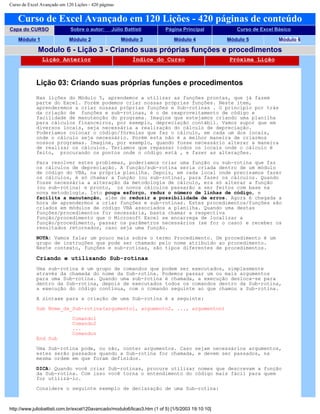 Curso de Excel Avançado em 120 Lições - 420 páginas
Curso de Excel Avançado em 120 Lições - 420 páginas de conteúdo
Capa do CURSO Sobre o autor: Júlio Battisti Página Principal Curso de Excel Básico
Módulo 1 Módulo 2 Módulo 3 Módulo 4 Módulo 5 Módulo 6
Modulo 6 - Lição 3 - Criando suas próprias funções e procedimentos
Lição Anterior Índice do Curso Próxima Lição
Lição 03: Criando suas próprias funções e procedimentos
Nas lições do Módulo 5, aprendemos a utilizar as funções prontas, que já fazem
parte do Excel. Porém podemos criar nossas próprias funções. Neste item,
aprenderemos a criar nossas próprias funções e Sub-rotinas . O princípio por trás
da criação de funções e sub-rotinas, é o de reaproveitamento de código e
facilidade de manutenção do programa. Imagine que estejamos criando uma planilha
para cálculos financeiros, por exemplo, depreciação contábil. Vamos supor que em
diversos locais, seja necessária a realização do cálculo de depreciação.
Poderíamos colocar o código/fórmulas que faz o cálculo, em cada um dos locais,
onde o cálculo seja necessário. Porém esta não é a melhor maneira de criarmos
nossos programas. Imagine, por exemplo, quando fosse necessário alterar a maneira
de realizar os cálculos. Teríamos que repassar todos os locais onde o cálculo é
feito, procurando os pontos onde o código está , e fazer as alterações.
Para resolver estes problemas, poderíamos criar uma função ou sub-rotina que faz
os cálculos de depreciação. A função/sub-rotina seria criada dentro de um módulo
de código do VBA, na própria planilha. Depois, em cada local onde precisamos fazer
os cálculos, é só chamar a função (ou sub-rotina), para fazer os cálculos. Quando
fosse necessária a alteração da metodologia de cálculo, era só alterar a função
(ou sub-rotina) e pronto, os novos cálculos passarão a ser feitos com base na
nova metodologia. Isto poupa esforço, reduz o número de linhas de código, e
facilita a manutenção, além de reduzir a possibilidade de erros. Agora é chegada a
hora de aprendermos a criar funções e sub-rotinas. Estes procedimentos/funções são
criados em módulos de código VBA associados a planilha. Quando uma destas
funções/procedimentos for necessária, basta chamar a respectiva
função/procedimento que o Microsoft Excel se encarrega de localizar a
função/procedimento, passar os parâmetros necessários (se for o caso) e receber os
resultados retornados, caso seja uma função.
NOTA: Vamos falar um pouco mais sobre o termo Procedimento. Um procedimento é um
grupo de instruções que pode ser chamado pelo nome atribuído ao procedimento.
Neste contexto, funções e sub-rotinas, são tipos diferentes de procedimentos.
Criando e utilizando Sub-rotinas
Uma sub-rotina é um grupo de comandos que podem ser executados, simplesmente
através da chamada do nome da Sub-rotina. Podemos passar um ou mais argumentos
para uma Sub-rotina. Quando uma sub-rotina é chamada, a execução desloca-se para
dentro da Sub-rotina, depois de executados todos os comandos dentro da Sub-rotina,
a execução do código continua, com o comando seguinte ao que chamou a Sub-rotina.
A sintaxe para a criação de uma Sub-rotina é a seguinte:
Sub Nome_da_Sub-rotina(argumento1, argumento2, ..., argumenton)
Comando1
Comando2
...
Comandon
End Sub
Uma Sub-rotina pode, ou não, conter argumentos. Caso sejam necessários argumentos,
estes serão passados quando a Sub-rotina for chamada, e devem ser passados, na
mesma ordem em que foram definidos.
DICA: Quando você criar Sub-rotinas, procure utilizar nomes que descrevam a função
da Sub-rotina. Com isso você torna o entendimento do código mais fácil para quem
for utilizá-lo.
Considere o seguinte exemplo de declaração de uma Sub-rotina:
http://www.juliobattisti.com.br/excel120avancado/modulo6/licao3.htm (1 of 5) [1/5/2003 19:10:10]
 
