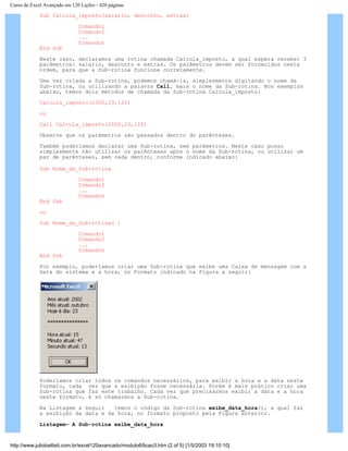 Curso de Excel Avançado em 120 Lições - 420 páginas
Sub Calcula_imposto(salario, desconto, extras)
Comando1
Comando2
...
Comandon
End Sub
Neste caso, declaramos uma rotina chamada Calcula_imposto, a qual espera receber 3
parâmetros: salario, desconto e extras. Os parâmetros devem ser fornecidos nesta
ordem, para que a Sub-rotina funcione corretamente.
Uma vez criada a Sub-rotina, podemos chamá-la, simplesmente digitando o nome da
Sub-rotina, ou utilizando a palavra Call, mais o nome da Sub-rotina. Nos exemplos
abaixo, temos dois métodos de chamada da Sub-rotina Calcula_imposto:
Calcula_imposto(1500,23,125)
ou
Call Calcula_imposto(1500,23,125)
Observe que os parâmetros são passados dentro do parênteses.
Também poderíamos declarar uma Sub-rotina, sem parâmetros. Neste caso posso
simplesmente não utilizar os parênteses após o nome da Sub-rotina, ou utilizar um
par de parênteses, sem nada dentro, conforme indicado abaixo:
Sub Nome_da_Sub-rotina
Comando1
Comando2
...
Comandon
End Sub
ou
Sub Nome_da_Sub-rotina( )
Comando1
Comando2
...
Comandon
End Sub
Por exemplo, poderíamos criar uma Sub-rotina que exibe uma Caixa de mensagem com a
Data do sistema e a hora, no Formato indicado na Figura a seguir:
Poderíamos criar todos os comandos necessários, para exibir a hora e a data neste
formato, cada vez que a exibição fosse necessária. Porém é mais prático criar uma
Sub-rotina que faz este trabalho. Cada vez que precisarmos exibir a data e a hora
neste formato, é só chamarmos a Sub-rotina.
Na Listagem a seguir temos o código da Sub-rotina exibe_data_hora(), a qual faz
a exibição da data e da hora, no formato proposto pela Figura anterior.
Listagem– A Sub-rotina exibe_data_hora
http://www.juliobattisti.com.br/excel120avancado/modulo6/licao3.htm (2 of 5) [1/5/2003 19:10:10]
 