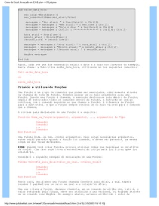 Curso de Excel Avançado em 120 Lições - 420 páginas
Sub exibe_data_hora
mes_atual=Month(Date())
mes_nome=MonthName(mes_atual,False)
mensagem = "Ano atual: " & Year(Date()) & Chr(13)
mensagem = mensagem & "Mês atual: " & mes_nome & Chr(13)
mensagem = mensagem & "Hoje é dia: " & Day(Date())& Chr(13)
mensagem = mensagem & Chr(13) & "***************" & Chr(13)& Chr(13)
hora_atual = Hour(Time())
minuto_atual = Minute(Time())
secundo_atual = Second(Time())
mensagem = mensagem & "Hora atual: " & hora_atual & chr(13)
mensagem = mensagem & "Minuto atual: " & minuto_atual & chr(13)
mensagem = mensagem & "Secundo atual: " & secundo_atual
MsgBox mensagem
End Sub
Agora, cada vez que for necessário exibir a data e a hora nos formatos do exemplo,
basta chamar a Sub-rotina exibe_data_hora, utilizando um dos seguintes comandos:
Call exibe_data_hora
ou
exibe_data_hora
Criando e utilizando Funções
Uma Função é um grupo de comandos que podem ser executados, simplesmente através
da chamada do nome da Função. Podemos passar um ou mais argumentos para uma
Função. Quando uma Função é chamada, a execução desloca-se para dentro da Função,
depois de executados todos os comandos dentro da Função, a execução do código
continua, com o comando seguinte ao que chamou a Função. A diferença da Função
para a Sub-rotina, é que a Função sempre retorna um ou mais valores para o comando
que a chamou.
A sintaxe para declaração de uma Função é a seguinte:
Function Nome_da_Função(argumento1, argumento2, ..., argumenton) As Tipo
Comando1
Comando2
...
Comandon
End Function
Uma Função pode, ou não, conter argumentos. Caso sejam necessários argumentos,
estes serão passados quando a Função for chamada, e devem ser passados, na mesma
ordem em que foram definidos.
DICA: Quando você criar Função, procure utilizar nomes que descrevam os objetivos
da Função. Com isso você torna o entendimento do código mais fácil para quem for
utilizá-lo.
Considere o seguinte exemplo de declaração de uma Função:
Função Converte_para_dolar(valor_em_real, cotacao_dolar)
Comando1
Comando2
...
Comandon
End Function
Neste caso, declaramos uma Função chamada Converte_para_dolar, a qual espera
receber 2 parâmetros: um valor em real e a cotação do dólar.
Uma vez criada a Função, devemos chamá-la, em um comando de atribuição, isto é, o
valor retornado pela função, deve ser atribuído a uma variável, ou exibido através
de um comando como MsgBox. No exemplo abaixo, estamos atribuindo o valor de
http://www.juliobattisti.com.br/excel120avancado/modulo6/licao3.htm (3 of 5) [1/5/2003 19:10:10]
 