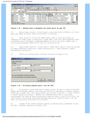 Curso de Excel Avançado em 120 Lições - 420 páginas
Figura 1.34 – Pedidos para a Alemanha com frete maior do que 100.
16. Agora vamos retirar o filtro para o valor do frete e definir um filtro
para uma faixa de Datas: Entre 01/01/1997 e 31/12/1997.
17. Para retirar o filtro do campo Frete, abra a lista de valores no
cabeçalho do campo Frete e selecione a opção Tudo. Com isso serão exibidos todos
os pedidos para a Alemanha, independentemente do valor do frete. Lembre que o
filtro para Alemanha, definido no item 10, continua ativo.
18. Agora vamos definir o filtro para o campo Data. Abra a lista de valores
do campo DtPedido e selecione a opção Personalizar... Será exibida a janela
Personalizar AutoFiltro.
19 Defina as configurações conforme indicado na Figura 1.35:
Figura 1.35 – Filtrando pedidos para o ano de 1997.
20. Na primeira linha definimos a opção é maior do que e a data 01/01/1997.
Sempre que quisermos definir uma faixa de valores ou uma faixa de datas, devemos
selecionar a opção “E”. Esta opção define que os dois critérios – limite inferior
e limite superior da faixa – deverão ser atendidos para que a linha seja
selecionada. Na linha de baixo selecione é menor do que e a data 31/12/1997. Com
isso estamos solicitando que sejam exibidos apenas os registros para o ano de
1997, ou seja entre 01/01/1997 E 31/12/1997.
21. Clique em OK. Serão exibidos apenas os pedidos para a Alemanha no ano
de 1997, conforme indicado na Figura 1.36:
http://www.juliobattisti.com.br/excel120avancado/modulo1/licao10.htm (3 of 4) [1/5/2003 18:39:04]
 