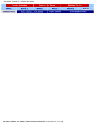 Curso de Excel Avançado em 120 Lições - 420 páginas
Lição Anterior Índice do Curso Próxima Lição
Módulo 1 Módulo 2 Módulo 3 Módulo 4 Módulo 5 Módulo 6
Capa do CURSO Sobre o autor: Júlio Battisti Página Principal Curso de Excel Básico
http://www.juliobattisti.com.br/excel120avancado/modulo6/licao3.htm (5 of 5) [1/5/2003 19:10:10]
 