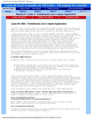 Curso de Excel Avançado em 120 Lições - 420 páginas
Curso de Excel Avançado em 120 Lições - 420 páginas de conteúdo
Capa do CURSO Sobre o autor: Júlio Battisti Página Principal Curso de Excel Básico
Módulo 1 Módulo 2 Módulo 3 Módulo 4 Módulo 5 Módulo 6
Modulo 6 - Lição 4 - Trabalhando com o objeto Application
Lição Anterior Índice do Curso Próxima Lição
Lição 04: VBA - Trabalhando com o objeto Application
Conforme visto na lição anterior, o principal objeto da biblioteca de objetos do
Excel é o objeto Application. Uma pasta de trabalho (arquivo .xls) e as diversas
planilhas dessa pasta existem dentro do contexto de um objeto Application.
O objeto Application tem, ao todo, 218 propriedades e métodos. Quando estamos
trabalhando dentro de uma planilha do Excel, não é preciso a criação explícita de
um objeto Application. Por exemplo, se dentro do código, quisermos fazer
referência a uma determinada célula, não precisamos criar um objeto Application,
depois um Workbook, depois um Worksheet para, finalmente, poder acessar as
células de uma planilha (objeto Worksheet). Ao invés disso, podemos fazer
referência direta a célula desejada. Com isso o Excel supõe que estamos
trabalhando com a instância atual do Excel, dentro da pasta de trabalho atual
(arquivo .xls), dentro de uma das suas planilhas, o que é bastante razoável.
Apenas teríamos que criar toda essa hierarquia de objetos, se quiséssemos fazer
referência a uma célula de uma planilha de uma pasta de trabalho externa.
Nessa lição aprenderemos a utilizar o objeto Application. Nas próximas lições
estudaremos os objetos Workbook e Worksheet, para fazer referência a células das
planilhas, da pasta de trabalho atual.
O objeto Application:
Representa todo o aplicativo Microsoft Excel. O objeto Application contém:
q Definições e opções para o aplicativo como um todo (muitas das opções da
caixa de diálogo Opções (menu Ferramentas), por exemplo, são configuradas
através das propriedades do objeto Application).
q Métodos que retornem objetos do nível mais alto, como ActiveCell,
ActiveSheet e assim por diante.
Usar o objeto Application: Usamos o objeto Application quando temos que
configurar alguma opção do Excel, como as opções disponíveis no menu Ferramentas -
> Opções, ou quando temos que acessar dados de uma planilha externa. Nesse último
caso criamos um objeto Application. Em seguida, criamos um objeto Workbook
associado com o arquivo .xls do qual queremos acessar dados. Em seguida usamos a
coleção Worksheets e o objeto Range para acessar os dados do referido arquivo.
Com isso é possível, a partir de uma planilha do Excel, fazer cálculos que
envolvem dados de diversos arquivos .xls diferentes.
Vamos considerar alguns exemplos de código que usa o objeto Application.
Criar um objeto Application e usar o método Open para abrir uma planilha: No
exemplo de código a seguir, temos o uso do objeto Application para abrir um
arquivo do Excel que está gravado no disco rígido:
Set xl = CreateObject("Excel.Sheet")
xl.Application.Workbooks.Open "C:ExcelAvançadoExApp.xls"
Nesse exemplo usamos a função CreateObject para criar um objeto do tipo
Excel.Sheet, que na prática é uma planilha do Excel:
Set xl = CreateObject("Excel.Sheet")
Em seguida usamos o método Open, da coleção Workbook do objeto Application, para
acessar a planilha C:ExcelAvançadoExApp.xls.
http://www.juliobattisti.com.br/excel120avancado/modulo6/licao4.htm (1 of 3) [1/5/2003 19:10:21]
 