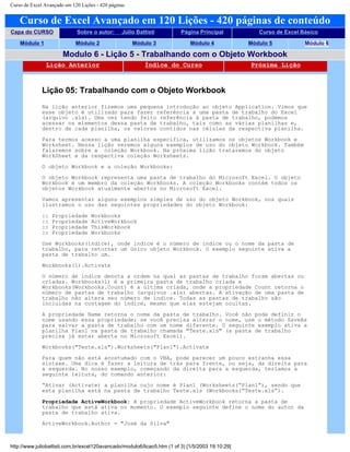 Curso de Excel Avançado em 120 Lições - 420 páginas
Curso de Excel Avançado em 120 Lições - 420 páginas de conteúdo
Capa do CURSO Sobre o autor: Júlio Battisti Página Principal Curso de Excel Básico
Módulo 1 Módulo 2 Módulo 3 Módulo 4 Módulo 5 Módulo 6
Modulo 6 - Lição 5 - Trabalhando com o Objeto Workbook
Lição Anterior Índice do Curso Próxima Lição
Lição 05: Trabalhando com o Objeto Workbook
Na lição anterior fizemos uma pequena introdução ao objeto Application. Vimos que
esse objeto é utilizado para fazer referência a uma pasta de trabalho do Excel
(arquivo .xls). Uma vez tendo feito referência à pasta de trabalho, podemos
acessar os elementos dessa pasta de trabalho, tais como as várias planilhas e,
dentro de cada planilha, os valores contidos nas células da respectiva planilha.
Para termos acesso a uma planilha específica, utilizamos os objetos Workbook e
Worksheet. Nessa lição veremos alguns exemplos de uso do objeto Workbook. Também
falaremos sobre a coleção Workbook. Na próxima lição trataremos do objeto
WorkSheet e da respectiva coleção Worksheets.
O objeto Workbook e a coleção Workbooks:
O objeto Workbook representa uma pasta de trabalho do Microsoft Excel. O objeto
Workbook é um membro da coleção Workbooks. A coleção Workbooks contém todos os
objetos Workbook atualmente abertos no Microsoft Excel.
Vamos apresentar alguns exemplos simples de uso do objeto Workbook, nos quais
ilustramos o uso das seguintes propriedades do objeto Workbook:
:: Propriedade Workbooks
:: Propriedade ActiveWorkbook
:: Propriedade ThisWorkbook
:: Propriedade Workbooks
Use Workbooks(índice), onde índice é o número de índice ou o nome da pasta de
trabalho, para retornar um único objeto Workbook. O exemplo seguinte ativa a
pasta de trabalho um.
Workbooks(1).Activate
O número de índice denota a ordem na qual as pastas de trabalho foram abertas ou
criadas. Workbooks(1) é a primeira pasta de trabalho criada e
Workbooks(Workbooks.Count) é a última criada, onde a propriedade Count retorna o
número de pastas de trabalho (arquivos .xls) abertas. A ativação de uma pasta de
trabalho não altera seu número de índice. Todas as pastas de trabalho são
incluídas na contagem do índice, mesmo que elas estejam ocultas.
A propriedade Name retorna o nome da pasta de trabalho. Você não pode definir o
nome usando essa propriedade; se você precisa alterar o nome, use o método SaveAs
para salvar a pasta de trabalho com um nome diferente. O seguinte exemplo ativa a
planilha Plan1 na pasta de trabalho chamada "Teste.xls" (a pasta de trabalho
precisa já estar aberta no Microsoft Excel).
Workbooks("Teste.xls").Worksheets("Plan1").Activate
Para quem não está acostumado com o VBA, pode parecer um pouco estranha essa
sintaxe. Uma dica é fazer a leitura de trás para frente, ou seja, da direita para
a esquerda. No nosso exemplo, começando da direita para a esquerda, teríamos a
seguinte leitura, do comando anterior:
“Ativar (Activate) a planilha cujo nome é Plan1 (Worksheets(“Plan1”), sendo que
esta planilha está na pasta de trabalho Teste.xls (Workbooks(“Teste.xls”).
Propriedade ActiveWorkbook: A propriedade ActiveWorkbook retorna a pasta de
trabalho que está ativa no momento. O exemplo seguinte define o nome do autor da
pasta de trabalho ativa.
ActiveWorkbook.Author = "José da Silva"
http://www.juliobattisti.com.br/excel120avancado/modulo6/licao5.htm (1 of 3) [1/5/2003 19:10:29]
 