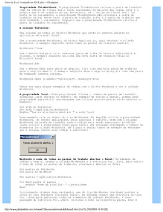 Curso de Excel Avançado em 120 Lições - 420 páginas
Propriedade ThisWorkbook: A propriedade ThisWorkbook retorna a pasta de trabalho
onde há código do Visual Basic sendo executado. Na maioria dos casos, esta é a
própria pasta de trabalho ativa. Entretanto, se o código do Visual Basic for
parte de um suplemento, a propriedade ThisWorkbook não retornará a pasta de
trabalho ativa. Nesse caso, a pasta de trabalho ativa é a pasta de trabalho que
está chamando o suplemento, enquanto que a propriedade ThisWorkbook retorna a
pasta de trabalho do suplemento.
A coleção Workbooks:
Uma coleção de todos os objetos Workbook que estão no momento abertos no
aplicativo Microsoft Excel.
Use a propriedade Workbooks, do objeto Application, para retornar a coleção
Workbooks. O exemplo seguinte fecha todas as pastas de trabalho abertas.
Workbooks.Close
Use o método Add para criar uma nova pasta de trabalho vazia e adicioná-la à
coleção. O exemplo seguinte adiciona uma nova pasta de trabalho vazia ao
Microsoft Excel.
Workbooks.Add
Use o método Open para abrir um arquivo. Isto cria uma nova pasta de trabalho
para o arquivo aberto. O exemplo seguinte abre o arquivo Array.xls como uma pasta
de trabalho somente leitura.
Workbooks.Open fileName:="array.xls", readOnly:=True
Vamos ver mais alguns exemplos de código com o objeto Workbook e com a coleção
Workbooks.
A propriedade Count: Essa propriedade informa o número de pastas de trabalho
(arquivos .xls) abertas no momento. No exemplo de código a seguir, usamos essa
propriedade para exibir uma mensagem que informa quantas pastas estão abertas no
momento:
Dim wrkb As Workbooks
Set wrkb = Application.Workbooks
MsgBox "Pastas atualmente abertas: " & wrkb.Count
Esse exemplo cria um objeto do tipo Workbooks. Em seguida utilizo a propriedade
Workbooks, do objeto Application, para associar a variável wrkb com a coleção
Workbooks da pasta de trabalho onde o código esta sendo executado. Na último
linha utilizo a propriedade Count para exibir uma mensagem informando o número de
elementos da coleção Workbooks. Na figura a seguir temos um exemplo da mensagem
que é gerada, quando esse código é executado:
Exibindo o nome de todas as pastas de trabaho abertas o Excel: No exemplo de
código a seguir, usamos a coleção Workbooks e a estrutura For...Each, para exibir
o nome de todas as pastas de trabalho, atualmente abertas no Excel:
Dim pastas As Workbooks
Dim pasta As Workbook
Set pastas = Application.Workbooks
For Each pasta In pastas
MsgBox "Nome da planilha: " & pasta.Name
Next
Inicialmente criamos duas variáveis, uma do tipo Workbooks (variável pastas) e
outra do tipo Workbook (variável pasta). Em seguida usamos uma estrutura do tipo
For...Each para percorrer todos os elementos da coleção Workbooks. A cada
passagem da estrutura For...Each, exibimos o nome da respectiva pasta. Isso é
http://www.juliobattisti.com.br/excel120avancado/modulo6/licao5.htm (2 of 3) [1/5/2003 19:10:29]
 