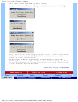 Curso de Excel Avançado em 120 Lições - 420 páginas
feito usando a propriedade Name, do objeto Workbook.
A seguir temos uma seqüência de telas que exemplifica a execução desse código:
Nesse exemplo tínhamos quatro pastas de trabalho abertas. O excel foi percorrendo
a coleção de pastas abertas (coleção Workbooks) e exibindo o nome da cada
elemento da coleção (cada Workbook).
Existem dezenas de métodos e propriedades do objeto Workbook e da coleção
Workbooks. Você encontra exemplos de cada método e propriedade na Ajuda do Excel.
No curso de Programação VBA e Criação de Aplicativos como Excel, estudaremos mais
o objeto Workbook e a coleção Workbooks.
Todos os direitos reservados: ® Júlio Battisti, 2002
Lição Anterior Índice do Curso Próxima Lição
Módulo 1 Módulo 2 Módulo 3 Módulo 4 Módulo 5 Módulo 6
Capa do CURSO Sobre o autor: Júlio Battisti Página Principal Curso de Excel Básico
http://www.juliobattisti.com.br/excel120avancado/modulo6/licao5.htm (3 of 3) [1/5/2003 19:10:29]
 
