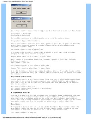 Curso de Excel Avançado em 120 Lições - 420 páginas
Iniciamos o exemplo declarando um objeto do Tipo Workbook e um do tipo Worksheet:
Dim pastas As Workbooks
Dim pasta As Worksheet
Em seguida associamos a variável pasta com a pasta de trabalho atual:
Set pastas = Application.Workbooks
Depois associamos a variável pasta com a primeira planilha, da pasta de trabalho
atual. Nesse momento, usamos a coleção Worksheets, do objeto Application,
conforme indicado a seguir:
Set pasta = Application.Worksheets(1)
O próximo passo é exibir o nome atual da primeria planilha, o que no nosso
exemplo é feito com o comando a seguir:
MsgBox "Nome atual da planilha: " & pasta.Name
Agora usamos a propriedade Name para renomear a primeira planilha, conforme
indicado a seguir:
pasta.Name = "Débitos"
Por último exibimos o novo nome da planilha:
MsgBox "Novo nome da planilha: " & pasta.Name
O objeto Worksheet é também um membro da coleção Sheets. A coleção Sheets contém
todas as planilhas da pasta de trabalho (tanto folhas de gráfico quanto planilhas
de trabalho).
Propriedade ActiveSheet:
Quando uma planilha é a planilha ativa, você pode usar a propriedade ActiveSheet
para referir-se a ela. O exemplo seguinte usa o método Activate para ativar a
planilha Plan1, define a orientação da página como modo paisagem e, em seguida,
imprime a planilha.
Worksheets("Plan1").Activate
ActiveSheet.PageSetup.Orientation = xlLandscape
ActiveSheet.PrintOut
A Propriedade Visible:
True se o objeto está visível ou False caso contrário. Essa propriedade pode ser
utilizada para verificar o valor atual ou para defini-lo . Para um gráfico ou
planilha, essa propriedade pode ser definida como xlVeryHidden. Isso oculta o
objeto para que a única maneira de você torná-lo novamente visível seja definindo
essa propriedade como True (o usuário não pode tornar o objeto visível).
Comentários:
A propriedade Visible para um item de tabela dinâmica é True quando o item está
atualmente visível na tabela. Se você definir a propriedade Visible de um nome
como False, o nome não aparecerá na caixa de diálogo Definir nome.
Considere o exemplo a seguir:
http://www.juliobattisti.com.br/excel120avancado/modulo6/licao6.htm (2 of 3) [1/5/2003 19:10:36]
 