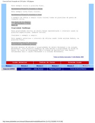 Curso de Excel Avançado em 120 Lições - 420 páginas
Este exemplo oculta a planilha Plan1.
Worksheets("Plan1").Visible = False
Este exemplo torna Plan1 visível.
Worksheets("Plan1").Visible = True
O exemplo de código a seguir torna visível todas as planilhas da pasta de
trabalho ativa.
For Each sh In Sheets
sh.Visible = True
Next sh
Propriedade UsedRange:
Essa propriedade retorna um objeto Range representando o intervalo usado na
planilha especificada. Somente leitura.
Considere o exemplo a seguir:
Este exemplo seleciona o intervalo de células usado (onde existem dados), na
planilha Plan1.
Worksheets("Plan1").Activate
ActiveSheet.UsedRange.Select
Existem dezenas de métodos e propriedades do objeto Worksheet e da coleção
Worksheets. Você encontra exemplos de cada método e propriedade na Ajuda do
Excel. No curso de Programação VBA e Criação de Aplicativos como Excel,
estudaremos mais o objeto Worksheet e a coleção Worksheets.
Todos os direitos reservados: ® Júlio Battisti, 2002
Lição Anterior Índice do Curso Próxima Lição
Módulo 1 Módulo 2 Módulo 3 Módulo 4 Módulo 5 Módulo 6
Capa do CURSO Sobre o autor: Júlio Battisti Página Principal Curso de Excel Básico
http://www.juliobattisti.com.br/excel120avancado/modulo6/licao6.htm (3 of 3) [1/5/2003 19:10:36]
 