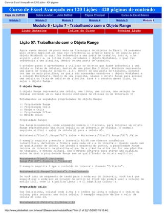 Curso de Excel Avançado em 120 Lições - 420 páginas
Curso de Excel Avançado em 120 Lições - 420 páginas de conteúdo
Capa do CURSO Sobre o autor: Júlio Battisti Página Principal Curso de Excel Básico
Módulo 1 Módulo 2 Módulo 3 Módulo 4 Módulo 5 Módulo 6
Modulo 6 - Lição 7 - Trabalhando com o Objeto Range
Lição Anterior Índice do Curso Próxima Lição
Lição 07: Trabalhando com o Objeto Range
Agora vamos descer um pouco mais na hierarquia de objetos do Excel. Já passamos
pelo objeto Application (que faz referência ao próprio Excel); em seguida pelo
objeto Workbook (o qual faz referência a uma pasta de trabalho, isto é, a um
arquivo .xls); e, na última lição, estudamos o objeto Worksheet, o qual faz
referência a uma planilha, dentro de uma pasta de trabalho.
O próximo passo é aprendermos a utilizar os objetos que fazem referência a uma
célula ou faixa de células, dentro de uma planilha.O objeto Workbook representa
uma pasta de trabalho (arquivo .xls). Dentro de uma pasta de trabalho, podemos
ter uma ou mais planilhas, as quais são acessadas usando-se o objeto Worksheet e
a coleção Worksheets. Dentro de uma planilha, usamos o objeto Range para acessar
uma célula ou faixa de células da planilha. Esse é o assunto dessa lição, ou
seja: o objeto Range.
O objeto Range:
O objeto Range representa uma célula, uma linha, uma coluna, uma seleção de
células contendo um ou mais blocos contíguos de células ou um intervalo 3D.
Estudaremos as seguintes propriedades do objeto Range:
:: Propriedade Range
:: Propriedade Cells
:: Range e Cells
:: Propriedade Offset
:: Método Union
Propriedade Range:
Use Range(argumento), onde argumento nomeia o intervalo, para retornar um objeto
Range representando uma única célula ou um intervalo de células. O exemplo
seguinte atribui o valor da célula A1 para a célula A5.
Worksheets("Plan1").Range("A5").Value = Worksheets("Plan1").Range("A1").Value
O exemplo seguinte preenche o intervalo A1:H8 com números randômicos
(aleatórios), definindo a fórmula para cada célula do intervalo. Quando usada sem
um qualificador de objeto (um objeto à esquerda do ponto), a propriedade Range
retorna um intervalo da planilha ativa. Se a planilha ativa não for uma planilha
de trabalho, o método falhará. Use o método Activate para ativar uma planilha
antes de usar a propriedade Range sem um qualificador de objeto explícito.
Worksheets("Plan1").Activate
Range("A1:H8").Formula = "=rand()"
O exemplo seguinte limpa o conteúdo do intervalo chamado "Criteria".
Worksheets(1).Range("criteria").ClearContents
Se você usar um argumento de texto para o endereço do intervalo, você terá que
especificar o endereço em notação de estilo A1 (você não poderá usar a notação de
estilo L1C1, onde L1 significa Linha 1 e C1 significa Coluna 1).
Propriedade Cells:
Use Cells(linha, coluna) onde linha é o índice da linha e coluna é o índice da
coluna, para retornar uma única célula. O exemplo seguinte define o valor da
célula A1 como 24.
Worksheets(1).Cells(1, 1).Value = 24
http://www.juliobattisti.com.br/excel120avancado/modulo6/licao7.htm (1 of 3) [1/5/2003 19:10:44]
 