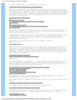Curso de Excel Avançado em 120 Lições - 420 páginas
O exemplo seguinte define a fórmula para a célula A2.
ActiveSheet.Cells(2,1).Formula = "=sum(B1:B5)"
Embora você também possa usar Range("A1") para retornar a célula A1, pode haver
ocasiões em que a propriedade Cells seja mais conveniente porque você pode usar
uma variável para a linha ou coluna. O exemplo seguinte cria cabeçalhos de coluna
e linha na planilha Plan1. Observe que após a planilha ser ativada, a propriedade
Cells pode ser usada sem uma declaração explícita de planilha (ela retorna uma
célula da planilha ativa).
Worksheets("Plan1").Activate
For theYear = 1 To 5
Cells(1, theYear + 1).Value = 1990 + theYear
Next theYear
For theQuarter = 1 To 4
Cells(theQuarter + 1, 1).Value = "Q" & theQuarter
Next theQuarter
Apesar de você poder usar funções de cadeia de caracteres do VBA para alterar as
referências de estilo A1, é muito mais fácil (e é uma prática de programação
muito melhor) usar a notação Cells(1, 1).
Use expressão.Cells(linha, coluna), onde expressão é uma expressão que retorne um
objeto Range, e linha e coluna são relativas ao canto superior esquerdo do
intervalo, para retornar parte de um intervalo. O exemplo seguinte define a
fórmula para a célula C5.
Worksheets(1).Range("C5:C10").Cells(1, 1).Formula = "=rand()"
Range e Cells
Propriedade Offset:
Use Offset(linha, coluna), onde linha e coluna são os deslocamentos de linha e
coluna, para retornar um intervalo em um deslocamento especificado de um outro
intervalo. O exemplo seguinte seleciona a célula três linhas abaixo e uma coluna
à esquerda da célula do canto superior esquerdo da seleção atual. Você não pode
selecionar uma célula que não esteja na planilha ativa, portanto, você precisa
ativar primeiro a planilha.
Worksheets("Plan1").Activate
Selection.Offset(3, 1).Range("A1").Select
Método Union:
Use Union(intervalo1, intervalo2, ...) para retornar intervalos de várias áreas —
isto é, intervalos compostos de dois ou mais blocos contíguos de células. O
exemplo seguinte cria um objeto definido como a união de intervalos A1:B2 e C3:D4
e, em seguida, seleciona o intervalo definido.
Dim r1 As Range, r2 As Range, myMultiAreaRange As Range
Worksheets("Plan1").Activate
Set r1 = Range("A1:B2")
Set r2 = Range("C3:D4")
Set myMultiAreaRange = Union(r1, r2)
myMultiAreaRange.Select
Vamos apresentar mais alguns exemplos do uso da propriedade Cells, a qual é a
propriedade mais utilizada do objeto Range.
Este exemplo define o tamanho da fonte para a célula C5 de planilha Plan1 como 14
pontos.
Worksheets("Plan1").Cells(5, 3).Font.Size = 14
Este exemplo limpa a fórmula na célula um da planilha Plan1:
Worksheets("Plan1").Cells(1).ClearContents
Este exemplo percorre as células A1:J4 da planilha Plan1. Se uma célula contiver
um valor menor que 0,001, o exemplo substituirá esse valor por 0 (zero).
For rwIndex = 1 to 4
For colIndex = 1 to 10
http://www.juliobattisti.com.br/excel120avancado/modulo6/licao7.htm (2 of 3) [1/5/2003 19:10:44]
 