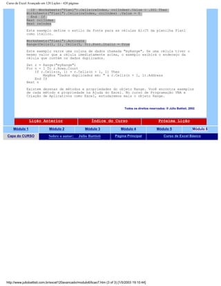 Curso de Excel Avançado em 120 Lições - 420 páginas
If Worksheets("Plan1").Cells(rwIndex, colIndex).Value < .001 Then
Worksheets("Plan1").Cells(rwIndex, colIndex) .Value = 0
End If
Next colIndex
Next rwIndex
Este exemplo define o estilo da fonte para as células A1:C5 da planilha Plan1
como itálico.
Worksheets("Plan1").Activate
Range(Cells(1, 1), Cells(5, 3)).Font.Italic = True
Este exemplo varre uma coluna de dados chamada "myRange". Se uma célula tiver o
mesmo valor que a célula imediatamente acima, o exemplo exibirá o endereço da
célula que contém os dados duplicados.
Set r = Range("myRange")
For n = 1 To r.Rows.Count
If r.Cells(n, 1) = r.Cells(n + 1, 1) Then
MsgBox "Dados duplicados em: " & r.Cells(n + 1, 1).Address
End If
Next n
Existem dezenas de métodos e propriedades do objeto Range. Você encontra exemplos
de cada método e propriedade na Ajuda do Excel. No curso de Programação VBA e
Criação de Aplicativos como Excel, estudaremos mais o objeto Range.
Todos os direitos reservados: ® Júlio Battisti, 2002
Lição Anterior Índice do Curso Próxima Lição
Módulo 1 Módulo 2 Módulo 3 Módulo 4 Módulo 5 Módulo 6
Capa do CURSO Sobre o autor: Júlio Battisti Página Principal Curso de Excel Básico
http://www.juliobattisti.com.br/excel120avancado/modulo6/licao7.htm (3 of 3) [1/5/2003 19:10:44]
 