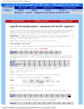 Curso de Excel Avançado em 120 Lições - 420 páginas
Curso de Excel Avançado em 120 Lições - 420 páginas de conteúdo
Capa do CURSO Sobre o autor: Júlio Battisti Página Principal Curso de Excel Básico
Módulo 1 Módulo 2 Módulo 3 Módulo 4 Módulo 5 Módulo 6
Modulo 6 - Lição 8 - O Algoritmo de Cálculo do DV do CPF
Lição Anterior Índice do Curso Próxima Lição
Lição 08: Um exemplo prático – calculando o DV do CPF - Algoritmo:
Nessa e nas próximas duas lições, veremos o uso do VBA para solucionar um exemplo
prático. Vamos criar uma função personalizada, chamada ValidaCPF. Em seguida
usaremos essa função para fazer o cálculo do DV de um conjunto de CPFs:
Importante: O algoritmo de cálculo do DV de CPFs e CNPJs é de domínio público, já
tendo sido publicado no diário oficial da união e em diversas revistas de
informática, de circulação nacional.
Nessa lição explicarei como funciona o cálculo do DV do CPF.
Como calcular o DV do CPF
Para entender o algoritmo de cálculo do CPF vamos utilizar um exemplo prático.
Considere o seguinte CPF (sem o DV): 333.444.555
Posição1 2 3 4 5 6 7 8 9
Número 3 3 3 4 4 4 5 5 5
Começamos a multiplicar os dígitos do CPF, a partir da posição 9, ou seja, de
trás para frente, por 2, 3, 4, 5 e assim por diante, conforme indicado na tabela
a seguir:
Posição 1 2 3 4 5 6 7 8 9
Número 3 3 3 4 4 4 5 5 5
Multiplica por: 10 9 8 7 6 5 4 3 2
Resultado 30 27 24 28 24 20 20 15 10
Somo os resultados obtidos na quarta linha da tabela anterior:
Soma1 = 30+27+24+28+24+20+20+15+10
Soma1 = 198
Faço a divisão desta soma por 11 e determino o resto da divisão:
198/11 Resulta em uma divisão exata, com resto 0
Regra: Quando o resto é zero ou um, o DV é 0.
Quando o resto é diferente de zero ou um, o DV é
obtido fazendo-se: 11-resto
Neste caso como o resto foi zero, o primeiro DV é zero:
DV1=0
O DV1 calculado passa a fazer parte do CPF, conforme indicado pela tabela a
seguir:
Posição 1 2 3 4 5 6 7 8 9 10
Número 3 3 3 4 4 4 5 5 5 0
Agora repetimos o processo anterior, porém já considerando o DV1 como parte
integrante do CPF, conforme indicado pela tabela a seguir:
Posição 1 2 3 4 5 6 7 8 9 10
http://www.juliobattisti.com.br/excel120avancado/modulo6/licao8.htm (1 of 2) [1/5/2003 19:10:54]
 