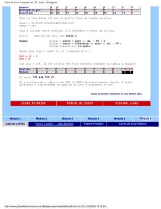Curso de Excel Avançado em 120 Lições - 420 páginas
Número 3 3 3 4 4 4 5 5 5 0
Multiplica por: 11 10 9 8 7 6 5 4 3 2
Resultado 33 30 27 32 28 24 25 20 15 0
Somo os resultados obtidos na quarta linha da tabela anterior:
Soma2 = 33+30+27+32+28+24+25+20+15+0
Soma1 = 234
Faço a divisão desta soma por 11 e determino o resto da divisão:
234/11 Resulta em (21), com resto 3
Regra: Quando o resto é zero ou um, o DV é 0.
Quando o resto é diferente de zero ou um, o DV é
obtido fazendo-se: 11-resto
Neste caso como o resto foi 3, o segundo DV é :
DV2 = 11 - 3
DV2 = 8
Com isso o CPF, já com os dois DVs fica conforme indicado na tabela a seguir:
Posição 1 2 3 4 5 6 7 8 9 10 11
Número 3 3 3 4 4 4 5 5 5 0 8
Ou seja: 333.444.555-08
Os algoritmos para cálculo dos DVs do CNPJ são praticamente iguais. A única
diferença é a quantidade de dígitos do CNPJ é diferente do CPF.
Todos os direitos reservados: ® Júlio Battisti, 2002
Lição Anterior Índice do Curso Próxima Lição
Módulo 1 Módulo 2 Módulo 3 Módulo 4 Módulo 5 Módulo 6
Capa do CURSO Sobre o autor: Júlio Battisti Página Principal Curso de Excel Básico
http://www.juliobattisti.com.br/excel120avancado/modulo6/licao8.htm (2 of 2) [1/5/2003 19:10:54]
 