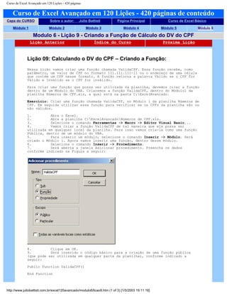 Curso de Excel Avançado em 120 Lições - 420 páginas
Curso de Excel Avançado em 120 Lições - 420 páginas de conteúdo
Capa do CURSO Sobre o autor: Júlio Battisti Página Principal Curso de Excel Básico
Módulo 1 Módulo 2 Módulo 3 Módulo 4 Módulo 5 Módulo 6
Modulo 6 - Lição 9 - Criando a Função de Cálculo do DV do CPF
Lição Anterior Índice do Curso Próxima Lição
Lição 09: Calculando o DV do CPF – Criando a Função:
Nessa lição vamos criar uma função chamada ValidaCPF. Essa função recebe, como
parâmetro, um valor de CPF no formato 111.111.111-11 ou o endereço de uma célula
que contém um CPF nesse formato. A função retorna a palavra Válido se o CPF for
Válido e Inválido se o CPF for inválido.
Para criar uma função que possa ser utilizada na planilha, devemos criar a função
dentro de um Módulo do VBA. Criaremos a função ValidaCPF, dentro do Módulo1 da
planilha Números de CPF.xls, a qual está na pasta C:ExcelAvancado.
Exercício: Criar uma função chamada ValidaCPF, no Módulo 1 da planilha Números de
CPF. Em seguida utilizar essa função para verificar se os CPFs da planilha são ou
não válidos.
1. Abra o Excel.
2. Abra a planilha C:ExcelAvancadoNúmeros de CPF.xls.
3. Selecione o comando Ferramentas -> Macro -> Editor Visual Basic...
4. Vamos criar a função ValidaCPF de tal maneira que ele possa ser
utilizada em qualquer local da planilha. Para isso vamos cria-la como uma função
Pública, dentro de um módulo do VBA.
5. Para inserir um módulo, selecione o comando Inserir -> Módulo. Será
criado o Módulo 1. Agora vamos inserir uma função, dentro desse módulo.
6. Selecione o comando Inserir -> Procedimento.
7. Será aberta a janela Adicionar procedimento. Preencha os dados
conforme indicado na Figura a seguir:
8. Clique em OK.
9. Será inserido o código básico para a criação de uma função pública
(que pode ser utilizada em qualquer parte da planilha), conforme indicado a
seguir:
Public Function ValidaCPF()
End Function
http://www.juliobattisti.com.br/excel120avancado/modulo6/licao9.htm (1 of 3) [1/5/2003 19:11:16]
 
