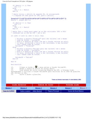 Curso de Excel Avançado em 120 Lições - 420 páginas
If (Resto1 <= 1) Then
DV1 = 0
Else
DV1 = 11 - Resto1
End If
' Agora inicio o cálculo do segundo DV, já incorporando
' o segundo DV como parte do CPF, para o cálculo.
Soma2=(d1*11)+(d2*10)+(d3*9)+(d4*8)+(d5*7)+(d6*6)+(d7*5)+(d8*4)+(d9*3)+(DV1* 2)
Resto2 = (Soma2 Mod 11)
If (Resto2 <= 1) Then
DV2 = 0
Else
DV2 = 11 - Resto2
End If
' Agora faço o teste para saber se os DVs calculados (DV1 e DV2)
' conferem com os DVs do CPF - d10 e d11
If ((DV1 <> d10) Or (DV2 <> d11)) Then
' Atribuo a palavra "Inválido" para uma variável com o mesmo
' nome da função - ValidaCPF.
' Essa é a maneira de fazer com que a função retorne um valor,
' ou seja, atribuindo o valor a ser retornado, à uma variável
' com o mesmo nome da função.
ValidaCPF = "Inválido"
Else
' Atribuo a palavra "Válido" para uma variável com o mesmo
' nome da função - ValidaCPF.
' Essa é a maneira de fazer com que a função retorne um valor,
' ou seja, atribuindo o valor a ser retornado, à uma variável
' com o mesmo nome da função.
ValidaCPF = "Válido"
End If
End If
End Function
13. Clique no botão ( ) para salvar a função ValidaCPF.
14. Feche a janela do Editor do Visual Basic.
15. Você estará de volta à planilha Números de CPF. a Próxima lição
aprenderemos a utilizar a função ValidaCPF para verificar se os CPFs da planilha
são válidos ou não.
16. Salve e feche a planilha.
Todos os direitos reservados: ® Júlio Battisti, 2002
Lição Anterior Índice do Curso Próxima Lição
Módulo 1 Módulo 2 Módulo 3 Módulo 4 Módulo 5 Módulo 6
Capa do CURSO Sobre o autor: Júlio Battisti Página Principal Curso de Excel Básico
http://www.juliobattisti.com.br/excel120avancado/modulo6/licao9.htm (3 of 3) [1/5/2003 19:11:16]
 
