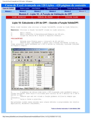 Curso de Excel Avançado em 120 Lições - 420 páginas
Curso de Excel Avançado em 120 Lições - 420 páginas de conteúdo
Capa do CURSO Sobre o autor: Júlio Battisti Página Principal Curso de Excel Básico
Módulo 1 Módulo 2 Módulo 3 Módulo 4 Módulo 5 Módulo 6
Modulo 6 - Lição 10 - A Função de Validação do CPF
Lição Anterior Índice do Curso Próxima Lição
Lição 10: Calculando o DV do CPF – Usando a Função ValidaCPF:
Nessa lição veremos como utilizar a função ValidaCPF, criada na lição Anterior.
Exercício: Utilizar a função ValidaCPF criada na lição anterior.
1. Abra o Excel.
2. Abra a planilha C:ExcelAvancadoNúmeros de CPF.xls.
3. Clique na célula B2 e digite a seguinte fórmula:
=ValidaCPF(A2)
4. Estenda essa fórmula para o intervalo de A2 até A11.
5. Observe que, rapidamente, o Excel usa a função ValidaCPF (criada na
lição anterior), para informara se o CPF é válido ou inválido, conforme indicado
na Figura a seguir:
6. O endereço da célula onde está o CPF é passado como parâmetro para a
função ValidaCPF. Esse valor é utilizado para calculo do DV e definir se o CPF é
válido ou não.
7. Observe que uma vez criada a função podemos utiliza-la sempre que
necessário.
8. Salve e feche a planilha.
Nas próximas lições vamos estudar mais alguns métodos e propriedades dos objetos
Application, Workbook e WorkSheet.
Todos os direitos reservados: ® Júlio Battisti, 2002
http://www.juliobattisti.com.br/excel120avancado/modulo6/licao10.htm (1 of 2) [1/5/2003 19:11:27]
 