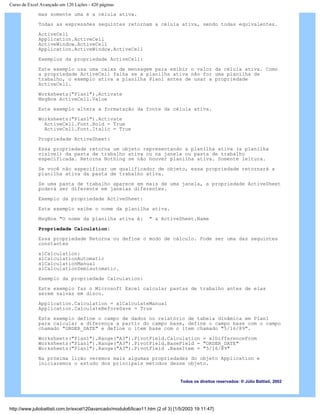 Curso de Excel Avançado em 120 Lições - 420 páginas
mas somente uma é a célula ativa.
Todas as expressões seguintes retornam a célula ativa, sendo todas equivalentes.
ActiveCell
Application.ActiveCell
ActiveWindow.ActiveCell
Application.ActiveWindow.ActiveCell
Exemplos da propriedade ActiveCell:
Este exemplo usa uma caixa de mensagem para exibir o valor da célula ativa. Como
a propriedade ActiveCell falha se a planilha ativa não for uma planilha de
trabalho, o exemplo ativa a planilha Plan1 antes de usar a propriedade
ActiveCell.
Worksheets("Plan1").Activate
MsgBox ActiveCell.Value
Este exemplo altera a formatação da fonte da célula ativa.
Worksheets("Plan1").Activate
ActiveCell.Font.Bold = True
ActiveCell.Font.Italic = True
Propriedade ActiveSheet:
Essa propriedade retorna um objeto representando a planilha ativa (a planilha
visível) da pasta de trabalho ativa ou na janela ou pasta de trabalho
especificada. Retorna Nothing se não houver planilha ativa. Somente leitura.
Se você não especificar um qualificador de objeto, essa propriedade retornará a
planilha ativa da pasta de trabalho ativa.
Se uma pasta de trabalho aparece em mais de uma janela, a propriedade ActiveSheet
poderá ser diferente em janelas diferentes.
Exemplo da propriedade ActiveSheet:
Este exemplo exibe o nome da planilha ativa.
MsgBox "O nome da planilha ativa é: " & ActiveSheet.Name
Propriedade Calculation:
Essa propriedade Retorna ou define o modo de cálculo. Pode ser uma das seguintes
constantes
xlCalculation:
xlCalculationAutomatic
xlCalculationManual
xlCalculationSemiautomatic.
Exemplo da propriedade Calculation:
Este exemplo faz o Microsoft Excel calcular pastas de trabalho antes de elas
serem salvas em disco.
Application.Calculation = xlCalculateManual
Application.CalculateBeforeSave = True
Este exemplo define o campo de dados no relatório de tabela dinâmica em Plan1
para calcular a diferença a partir do campo base, define o campo base com o campo
chamado "ORDER_DATE" e define o item base com o item chamado "5/16/89".
Worksheets("Plan1").Range("A3").PivotField.Calculation = xlDifferenceFrom
Worksheets("Plan1").Range("A3").PivotField.BaseField = "ORDER_DATE"
Worksheets("Plan1").Range("A3").PivotField .BaseItem = "5/16/89"
Na próxima lição veremos mais algumas propriedades do objeto Application e
iniciaremos o estudo dos principais métodos desse objeto.
Todos os direitos reservados: ® Júlio Battisti, 2002
http://www.juliobattisti.com.br/excel120avancado/modulo6/licao11.htm (2 of 3) [1/5/2003 19:11:47]
 