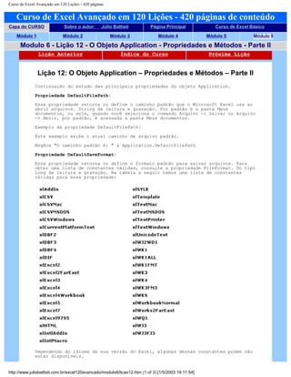 Curso de Excel Avançado em 120 Lições - 420 páginas
Curso de Excel Avançado em 120 Lições - 420 páginas de conteúdo
Capa do CURSO Sobre o autor: Júlio Battisti Página Principal Curso de Excel Básico
Módulo 1 Módulo 2 Módulo 3 Módulo 4 Módulo 5 Módulo 6
Modulo 6 - Lição 12 - O Objeto Application - Propriedades e Métodos - Parte II
Lição Anterior Índice do Curso Próxima Lição
Lição 12: O Objeto Application – Propriedades e Métodos – Parte II
Continuação do estudo das principais propriedades do objeto Application.
Propriedade DefaultFilePath:
Essa propriedade retorna ou define o caminho padrão que o Microsoft Excel usa ao
abrir arquivos. String de leitura e gravação. Por padrão é a pasta Meus
documentos, ou seja, quando você seleciona o comando Arquivo -> Salvar ou Arquivo
-> Abrir, por padrão, é acessada a pasta Meus documentos.
Exemplo da propriedade DefaultFilePath:
Este exemplo exibe o atual caminho de arquivo padrão.
MsgBox "O caminho padrão é: " & Application.DefaultFilePath
Propriedade DefaultSaveFormat:
Essa propriedade retorna ou define o formato padrão para salvar arquivos. Para
obter uma lista de constantes válidas, consulte a propriedade FileFormat. Do tipo
Long de leitura e gravação. Na tabela a seguir temos uma lista de constantes
válidas para essa propriedade:
Dependendo do idioma da sua versão do Excel, algumas dessas constantes podem não
estar disponíveis.
http://www.juliobattisti.com.br/excel120avancado/modulo6/licao12.htm (1 of 3) [1/5/2003 19:11:54]
 